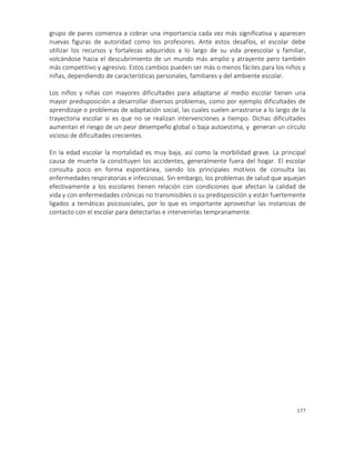 177
grupo de pares comienza a cobrar una importancia cada vez más significativa y aparecen
nuevas figuras de autoridad como los profesores. Ante estos desafíos, el escolar debe
utilizar los recursos y fortalezas adquiridos a lo largo de su vida preescolar y familiar,
volcándose hacia el descubrimiento de un mundo más amplio y atrayente pero también
más competitivo y agresivo. Estos cambios pueden ser más o menos fáciles para los niños y
niñas, dependiendo de características personales, familiares y del ambiente escolar.
Los niños y niñas con mayores dificultades para adaptarse al medio escolar tienen una
mayor predisposición a desarrollar diversos problemas, como por ejemplo dificultades de
aprendizaje o problemas de adaptación social, las cuales suelen arrastrarse a lo largo de la
trayectoria escolar si es que no se realizan intervenciones a tiempo. Dichas dificultades
aumentan el riesgo de un peor desempeño global o baja autoestima, y generan un círculo
vicioso de dificultades crecientes.
En la edad escolar la mortalidad es muy baja, así como la morbilidad grave. La principal
causa de muerte la constituyen los accidentes, generalmente fuera del hogar. El escolar
consulta poco en forma espontánea, siendo los principales motivos de consulta las
enfermedades respiratorias e infecciosas. Sin embargo, los problemas de salud que aquejan
efectivamente a los escolares tienen relación con condiciones que afectan la calidad de
vida y con enfermedades crónicas no transmisibles o su predisposición y están fuertemente
ligados a temáticas psicosociales, por lo que es importante aprovechar las instancias de
contacto con el escolar para detectarlas e intervenirlas tempranamente.
 