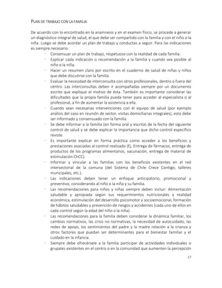 17
PLAN DE TRABAJO CON LA FAMILIA
De acuerdo con lo encontrado en la anamnesis y en el examen físico, se procede a generar
un diagnóstico integral de salud, el que debe ser compartido con la familia y con el niño o la
niña. Luego se debe acordar un plan de trabajo y conductas a seguir. Para las indicaciones
es siempre necesario:
- Consensuar un plan de trabajo, respetuoso con la realidad de cada familia.
- Explicar cada indicación o recomendación a la familia y cuando sea posible al
niño o la niña.
- Hacer un resumen claro por escrito en el cuaderno de salud de niñas y niños
que debe discutirse con la familia.
- Evaluar la necesidad de interconsulta con otros profesionales, dentro o fuera del
centro. Las interconsultas deben ir acompañadas siempre por un documento
escrito que explique el motivo de ésta. También es importante considerar las
dificultades que la propia familia pueda tener para acceder al especialista o al
profesional, a fin de aumentar la asistencia a ella.
- Cuando sean necesarias intervenciones con el equipo de salud (por ejemplo
análisis del caso en reunión de sector, visitas domiciliarias integrales), esto debe
ser informado y consensuado con la familia.
- Se debe informar a la familia (en forma oral y escrita) de la fecha del siguiente
control de salud y se debe explicar la importancia que dicho control específico
reviste.
- Es importante explicar en forma práctica como acceder a los beneficios y
prestaciones asociadas al control realizado (Ej. Entrega de fármacos, entrega de
productos de los programas alimentarios, vacunación, entrega de material de
estimulación ChCC).
- Informar y vincular a las familias con los beneficios existentes en el red
intersectorial de la comuna (del Sistema de Chile Crece Contigo, talleres
municipales, etc.).
- Las indicaciones deben tener un enfoque anticipatorio, promocional y
preventivo, considerando al niño o la niña y su familia.
- Las recomendaciones para niños y niñas siempre deben incluir: Alimentación
saludable y apropiada según sus requerimientos nutricionales y realidad
económica, estimulación del desarrollo psicomotor y socioemocional, formación
de hábitos saludables y prevención de riesgos y accidentes (cada uno de ellos en
cada control según la edad del niño o la niña).
- Las recomendaciones para la familia deben considerar la dinámica familiar, los
cambios normativos, las crisis no normativas, la necesidad de autocuidado, las
redes de apoyo, los sentimientos del padre y la madre relación a la crianza y
otros factores que puedan ser determinantes para el bienestar familiar y el
cuidado en la infancia.
- Siempre debe ofrecérsele a la familia participar de actividades individuales o
grupales existentes en el centro o en la comunidad que aumenten la percepción
 
