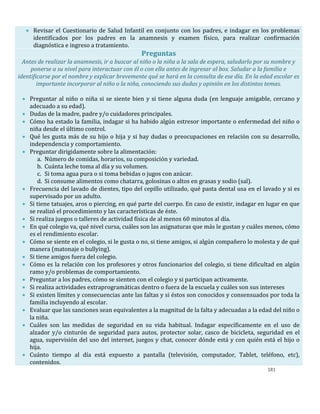181
 Revisar el Cuestionario de Salud Infantil en conjunto con los padres, e indagar en los problemas
identificados por los padres en la anamnesis y examen físico, para realizar confirmación
diagnóstica e ingreso a tratamiento.
Preguntas
Antes de realizar la anamnesis, ir a buscar al niño o la niña a la sala de espera, saludarlo por su nombre y
ponerse a su nivel para interactuar con él o con ella antes de ingresar al box. Saludar a la familia e
identificarse por el nombre y explicar brevemente qué se hará en la consulta de ese día. En la edad escolar es
importante incorporar al niño o la niña, conociendo sus dudas y opinión en los distintos temas.
 Preguntar al niño o niña si se siente bien y si tiene alguna duda (en lenguaje amigable, cercano y
adecuado a su edad).
 Dudas de la madre, padre y/o cuidadores principales.
 Cómo ha estado la familia, indagar si ha habido algún estresor importante o enfermedad del niño o
niña desde el último control.
 Qué les gusta más de su hijo o hija y si hay dudas o preocupaciones en relación con su desarrollo,
independencia y comportamiento.
 Preguntar dirigidamente sobre la alimentación:
a. Número de comidas, horarios, su composición y variedad.
b. Cuánta leche toma al día y su volumen.
c. Si toma agua pura o si toma bebidas o jugos con azúcar.
d. Si consume alimentos como chatarra, golosinas o altos en grasas y sodio (sal).
 Frecuencia del lavado de dientes, tipo del cepillo utilizado, qué pasta dental usa en el lavado y si es
supervisado por un adulto.
 Si tiene tatuajes, aros o piercing, en qué parte del cuerpo. En caso de existir, indagar en lugar en que
se realizó el procedimiento y las características de éste.
 Si realiza juegos o talleres de actividad física de al menos 60 minutos al día.
 En qué colegio va, qué nivel cursa, cuáles son las asignaturas que más le gustan y cuáles menos, cómo
es el rendimiento escolar.
 Cómo se siente en el colegio, si le gusta o no, si tiene amigos, si algún compañero lo molesta y de qué
manera (matonaje o bullying).
 Si tiene amigos fuera del colegio.
 Cómo es la relación con los profesores y otros funcionarios del colegio, si tiene dificultad en algún
ramo y/o problemas de comportamiento.
 Preguntar a los padres, cómo se sienten con el colegio y si participan activamente.
 Si realiza actividades extraprogramáticas dentro o fuera de la escuela y cuáles son sus intereses
 Si existen límites y consecuencias ante las faltas y si éstos son conocidos y consensuados por toda la
familia incluyendo al escolar.
 Evaluar que las sanciones sean equivalentes a la magnitud de la falta y adecuadas a la edad del niño o
la niña.
 Cuáles son las medidas de seguridad en su vida habitual. Indagar específicamente en el uso de
alzador y/o cinturón de seguridad para autos, protector solar, casco de bicicleta, seguridad en el
agua, supervisión del uso del internet, juegos y chat, conocer dónde está y con quién está el hijo o
hija.
 Cuánto tiempo al día está expuesto a pantalla (televisión, computador, Tablet, teléfono, etc),
contenidos.
 