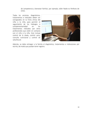 18
de competencia y bienestar familiar, por ejemplo, taller Nadie es Perfecto de
CHCC.
Todas las acciones, diagnósticos,
tratamientos e indicados deben ser
consignados en la Ficha clínica del
niño o la niña, para permitir el
seguimiento de los hallazgos o
complementariedad en los
tratamientos indicados por otros
profesionales que estén en contacto
con el niño o la niña. Esto incluye
control de la diada, control sano,
consulta nutricional y control de
salud bucal.
Además, se debe entregar a la familia el diagnóstico, tratamientos e indicaciones por
escrito, de modo que puedan tener registro.
 