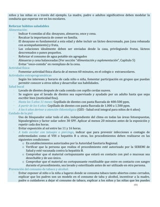 191
niños y las niñas es a través del ejemplo. La madre, padre o adultos significativos deben modelar la
conducta que esperan ver en los escolares.
Reforzar hábitos saludables
Alimentación:
- Indicar 4 comidas al día: desayuno, almuerzo, once y cena.
- Recalcar la importancia de comer en familia.
- El desayuno es fundamental a esta edad y debe incluir un lácteo descremado, pan (una rebanada
con acompañamiento) y fruta,
- Las colaciones idealmente deben ser enviadas desde la casa, privilegiando frutas, lácteos
descremados o panes pequeños.
- Reforzar el consumo de agua potable sin agregados
- Almuerzo y cena balanceadas (Ver sección “Alimentación y suplementación”, Capítulo 5)
- Evitar “once-comida” en reemplazo de la cena.
Actividad física:
- Fomentar actividad física diaria de al menos 60 minutos, en el colegio o extraescolares.
Actividades extraprogramáticas
- Según los intereses y horario de cada niño o niña, fomentar participación en grupos que puedan
permitir conocer a otros niños y desarrollar sus habilidades.
Salud bucal
- Lavado de dientes después de cada comida con cepillo cerdas suaves.
- Se sugiere que el lavado de dientes sea supervisado y ayudado por un adulto hasta que sepa
escribir bien (moticidad fina).
- Hasta los 5 años 11 meses: Cepillado de dientes con pasta fluorada de 400-500 ppm,
- A partir de los 6 años: Cepillado de dientes con pasta fluorada de 1.000 a 1.500 ppm.
- A los 6 años derivar a atención Odontológica (GES - Salud oral integral para niños de 6 años)
Cuidado de la piel
- Uso de bloqueador solar todo el año, independiente del clima en todas las áreas fotoexpuestas,
hipoalergénico y factor solar sobre 30 SPF. Aplicar al menos 20 minutos antes de la exposición y
repetir cada dos horas.
- Evitar exposición al sol entre las 11 y 16 horas.
- A todo escolar con tatuajes o piercings, indicar que para prevenir infecciones o contagio de
enfermedades como el VIH o hepatitis B u otras, los procedimientos deben realizarse en las
siguientes condiciones:
o En establecimientos autorizados por la Autoridad Sanitaria Regional.
o Verificar que la persona que realiza el procedimiento esté autorizado por la SEREMI de
Salud y esté vacunada contra la hepatitis B.
o Comprobar que el material cortopunzante que estará en contacto con piel o mucosas sea
desechable y de uso único.
o Comprobar que el material no cortopunzante reutilizable que entre en contacto con sangre
durante el procedimiento, sea lavado y esterilizado antes de ser utilizado en otra persona.
- Prevención del consumo de tabaco y alcohol:
- Evitar exponer al niño o la niña a lugares donde se consuma tabaco tanto abiertos como cerrados,
explicar que los padres son un modelo en el consumo de taba y alcohol, incentivar a la madre,
padre o cuidadores a dejar el consumo de tabaco, explicar a los niños y las niñas que les puedes
 