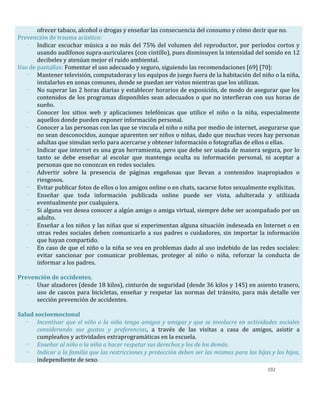 192
ofrecer tabaco, alcohol o drogas y enseñar las consecuencia del consumo y cómo decir que no.
Prevención de trauma acústico:
- Indicar escuchar música a no más del 75% del volumen del reproductor, por períodos cortos y
usando audífonos supra-auriculares (con cintillo), pues disminuyen la intensidad del sonido en 12
decibeles y atenúan mejor el ruido ambiental.
Uso de pantallas: Fomentar el uso adecuado y seguro, siguiendo las recomendaciones [69] [70]:
- Mantener televisión, computadoras y los equipos de juego fuera de la habitación del niño o la niña,
instalarlos en zonas comunes, donde se puedan ser vistos mientras que los utilizan.
- No superar las 2 horas diarias y establecer horarios de exposición, de modo de asegurar que los
contenidos de los programas disponibles sean adecuados o que no interfieran con sus horas de
sueño.
- Conocer los sitios web y aplicaciones telefónicas que utilice el niño o la niña, especialmente
aquellos donde pueden exponer información personal.
- Conocer a las personas con las que se vincula el niño o niña por medio de internet, asegurarse que
no sean desconocidos, aunque aparenten ser niños o niñas, dado que muchas veces hay personas
adultas que simulan serlo para acercarse y obtener información o fotografías de ellos o ellas.
- Indicar que internet es una gran herramienta, pero que debe ser usada de manera segura, por lo
tanto se debe enseñar al escolar que mantenga oculta su información personal, ni aceptar a
personas que no conozcan en redes sociales.
- Advertir sobre la presencia de páginas engañosas que llevan a contenidos inapropiados o
riesgosos.
- Evitar publicar fotos de ellos o los amigos online o en chats, sacarse fotos sexualmente explícitas.
- Enseñar que toda información publicada online puede ser vista, adulterada y utilizada
eventualmente por cualquiera.
- Si alguna vez desea conocer a algún amigo o amiga virtual, siempre debe ser acompañado por un
adulto.
- Enseñar a los niños y las niñas que si experimentan alguna situación indeseada en Internet o en
otras redes sociales deben comunicarlo a sus padres o cuidadores, sin importar la información
que hayan compartido.
- En caso de que el niño o la niña se vea en problemas dado al uso indebido de las redes sociales:
evitar sancionar por comunicar problemas, proteger al niño o niña, reforzar la conducta de
informar a los padres.
Prevención de accidentes,
- Usar alzadores (desde 18 kilos), cinturón de seguridad (desde 36 kilos y 145) en asiento trasero,
uso de cascos para bicicletas, enseñar y respetar las normas del tránsito, para más detalle ver
sección prevención de accidentes.
Salud socioemocional
- Incentivar que el niño o la niña tenga amigos y amigas y que se involucre en actividades sociales
considerando sus gustos y preferencias, a través de las visitas a casa de amigos, asistir a
cumpleaños y actividades extraprogramáticas en la escuela.
- Enseñar al niño o la niña a hacer respetar sus derechos y los de los demás.
- Indicar a la familia que las restricciones y protección deben ser las mismas para las hijas y los hijos,
independiente de sexo.
 