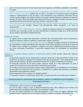 194
pasa la reacción emocional se dan cuenta que han exagerado, sintiéndose culpables y levantando
el castigo.
- Ayudar a los niños y niñas a portarse bien, elogiándolos y prestándoles atención cuando se portan
bien o en forma cooperativa. Indicar que un niño o una niña no se malcrían porque los padres,
madres y cuidadoras(es) le den un gusto o una recompensa que consideren adecuado. Pero sí
sucede, cuando obligan a los adultos a darles en el gusto cuando saben que realmente no deberían
hacerlo. No espere hasta que hagan algo malo para entonces castigarlos o darles atención, porque
aprenderá que portarse mal sirve para que usted se ocupe de él o ella.
- Criticar las conductas, pero no la identidad del niño o la niña cuando este no sigue normas o actúa
incorrectamente, por ejemplo: “dejaste todo desordenado, debes recogerlo” y no “eres un
desordenado”.
- No haga caso a los comportamientos irritantes, cuando se empieza a ignorar los comportamientos
irritantes, por un tiempo el niño o la niña intensificará la conducta y luego al no recibir atención
de este modo la abandonará definitivamente.
Hábitos de estudio
- Se sugiere tener un lugar bien iluminado y cómodo, libre de distracciones como la televisión y
apoyarlo cuando lo requiera. Establecer rutinas para realizar las tareas.
- Fomentar asertivamente un buen rendimiento escolar, reforzar los logros escolares en función de
las capacidades y ritmos individuales de cada niño o niña. Evitar presionar a través de la amenaza
de “quitar cosas”, castigo, los chantajes o comparar con otros compañeros con mejores notas, ya
que estas estrategias intensifican la asociación negativa hacia las actividades de aprendizaje
escolar.
Anticipar y responder dudas respecto al desarrollo puberal (Ver sección “Desarrollo Puberal”,
Capítulo 2):
- El desarrollo mamario de las niñas puede comenzar desde los 8 años (promedio 9 años) y ser
asimétrico. Se espera la llegada de la menstruación aproximadamente 2 años después del inicio
del desarrollo mamario. durante este período acontecerá un gran crecimiento en las niñas.
- El desarrollo testicular de los niños puede comenzar desde los 9 años (promedio 11 años 6
meses). El crecimiento se inicia de manera más tardía que las niñas.
- En la esfera socioemocional pueden mostrar mayor independencia, ser desafiantes con sus figuras
de autoridad y las relaciones con los amigos y compañeros se vuelven más estrechas y complejas,
afectándoles más problemas sociales.
- Puede importarle más su cuerpo y su imagen corporal.
- Es necesario respetar su espacio para que el niño o la niña esté solo en la media que lo requiera.
Indicaciones en ausencia de la madre, padre o cuidadores principales
(contexto escolar)
A. Los diagnósticos e indicaciones deben ser enviados por escrito a los padres o tutores.
- El diagnóstico debe ser claro y con letra legible.
- En caso de niños o niñas en que se detecten banderas rojas, debe notificarse por escrito a los
padres indicando el problema detectado y las conductas a seguir.
- En caso de existir problemas de salud generalizados a nivel curso se sugiere informar a los
profesores para empoderarlos en los temas y elaborar un plan en conjunto salud-educación.
 
