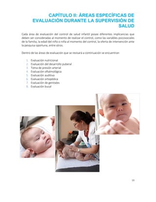 19
CAPÍTULO II: ÁREAS ESPECÍFICAS DE
EVALUACIÓN DURANTE LA SUPERVISIÓN DE
SALUD
Cada área de evaluación del control de salud infantil posee diferentes implicancias que
deben ser consideradas al momento de realizar el control, como las variables psicosociales
de la familia, la edad del niño o niña al momento del control, la oferta de intervención ante
la pesquisa oportuna, entre otros.
Dentro de las áreas de evaluación que se revisará a continuación se encuentran
1. Evaluación nutricional
2. Evaluación del desarrollo puberal
3. Toma de presión arterial
4. Evaluación oftalmológica
5. Evaluación auditiva
6. Evaluación ortopédica
7. Evaluación de genitales
8. Evaluación bucal
 