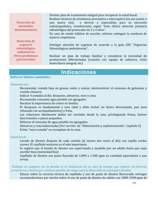 199
Detección de
anomalías
dentomaxilares
- Diseñar plan de tratamiento integral para recuperar la salud bucal.
- Realizar técnicas de ortodoncia preventiva e interceptiva (en esa sesión o
una nueva cita) o derivar a especialista para su ejecución
(odontopediatra, ortodoncista) según “Guía clínica atención primaria
odontológica del preescolar de 2 a 5 años”.
- En caso de existir hábitos de succión, reforzar extinguir la conducta de
manera respetuosa.
Detección de
urgencia
odontológica
ambulatoria
- Entregar atención de urgencia de acuerdo a la guía GES “Urgencias
Odontológicas ambulatorias”.
Otros problemas
psicosociales
- Realizar un plan de trabajo familiar y considerar la necesidad de
prestaciones diferenciadas (reunión con equipo de cabecera, visita
domiciliaria integral, etc)
Indicaciones
Reforzar hábitos saludables
Alimentación:
- Recomendar comida baja en grasas, sodio y azúcar, desincentivar el consumo de golosinas y
comida chatarra.
- Indicar 4 comidas al día: desayuno, almuerzo, once y cena.
- Recomendar consumir agua potable sin agregados
- Recalcar la importancia de comer en familia.
- El desayuno es fundamental a esta edad y debe incluir un lácteo descremado, pan (una
rebanada con acompañamiento) y fruta,
- Las colaciones idealmente deben ser enviadas desde la casa, privilegiando frutas, lácteos
descremados o panes pequeños.
- Reforzar el consumo de agua potable sin agregados.
- Almuerzo y cena balanceadas (Ver sección de “Alimentación y suplementación”, Capítulo 5)
- Evitar “once-comida” en reemplazo de la cena.
Salud bucal:
- Lavado de dientes después de cada comida (al menos dos veces al día) con cepillo cerdas
suaves. El cepillado nocturno es el más importante.
- Se sugiere que el lavado de dientes sea supervisado y ayudado por un adulto hasta que sepa
escribir bien (moticidad fina)
- Cepillado de dientes con pasta fluorada de 1.000 a 1.500 ppm en cantidad equivalente a una
arveja.
Trabajar en conjunto con la familia en la realización de un plan de trabajo que refuerce los factores
protectores y disminuya o elimine aquellos de riesgo para el desarrollo de patologías bucales:
- Educar sobre la correcta técnica de cepillado y uso de pasta de dientes fluorurada: entregar
recomendaciones por escrito sobre el uso de pasta de dientes de adulto con 1000-1500 ppm de
 