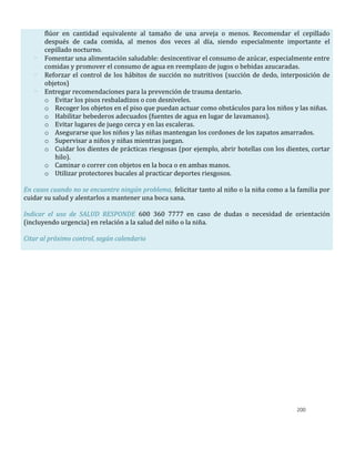200
flúor en cantidad equivalente al tamaño de una arveja o menos. Recomendar el cepillado
después de cada comida, al menos dos veces al día, siendo especialmente importante el
cepillado nocturno.
- Fomentar una alimentación saludable: desincentivar el consumo de azúcar, especialmente entre
comidas y promover el consumo de agua en reemplazo de jugos o bebidas azucaradas.
- Reforzar el control de los hábitos de succión no nutritivos (succión de dedo, interposición de
objetos)
- Entregar recomendaciones para la prevención de trauma dentario.
o Evitar los pisos resbaladizos o con desniveles.
o Recoger los objetos en el piso que puedan actuar como obstáculos para los niños y las niñas.
o Habilitar bebederos adecuados (fuentes de agua en lugar de lavamanos).
o Evitar lugares de juego cerca y en las escaleras.
o Asegurarse que los niños y las niñas mantengan los cordones de los zapatos amarrados.
o Supervisar a niños y niñas mientras juegan.
o Cuidar los dientes de prácticas riesgosas (por ejemplo, abrir botellas con los dientes, cortar
hilo).
o Caminar o correr con objetos en la boca o en ambas manos.
o Utilizar protectores bucales al practicar deportes riesgosos.
En casos cuando no se encuentre ningún problema, felicitar tanto al niño o la niña como a la familia por
cuidar su salud y alentarlos a mantener una boca sana.
Indicar el uso de SALUD RESPONDE 600 360 7777 en caso de dudas o necesidad de orientación
(incluyendo urgencia) en relación a la salud del niño o la niña.
Citar al próximo control, según calendario
 