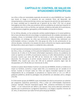201
CAPÍTULO IV: CONTROL DE SALUD EN
SITUACIONES ESPECÍFICAS
Los niños y niñas con necesidades especiales de atención en salud (NANEAS) son “aquellos
que tienen el riesgo o la presencia de una condición física, del desarrollo, del
comportamiento o emocional de tipo crónica, que requiere de atención de salud especial y
en mayor cantidad que lo requerido por el general de los niños” [72]. Son un grupo
heterogéneo de niños y niñas que presentan distintos problemas de salud que impactan en
su calidad de vida y la de sus familias, por ejemplo: problemas derivados de la prematurez,
malformaciones congénitas, genopatías y enfermedades crónicas de la infancia.
En las últimas décadas, se han producido cambios epidemiológicos en la salud pediátrica.
De la mano del desarrollo de la tecnología, la implementación de unidades neonatales y de
cuidados críticos, la mortalidad infantil ha disminuido a niveles comparables con países
desarrollados, sin embargo, los niños que anteriormente fallecían, hoy sobreviven con
enfermedades crónicas o secuelas [73]. Este grupo de niños ha ido aumentando en las
últimas décadas, motivando a los equipos de salud a ofrecerles las mejores oportunidades
de desarrollo y salud, para mejorar su calidad de vida y sobrevida.
A nivel nacional no conocemos la prevalencia ni las características específicas de este grupo
de niños y niñas, sin embargo, la II Encuesta de Calidad de Vida y Salud [74] muestra que en
menores de 15 años el 15,7% tienen enfermedad respiratoria crónica, los problemas de
visión se reportan en el 8,9% y la prematurez alcanza un 5,6%. Adicionalmente, la misma
encuesta muestra que cerca del 30% de los menores de 5 años tienen rezago del
desarrollo. Por otra parte, el primer estudio nacional de la discapacidad realizado por
FONADIS [75], mostró que cerca del 13% de la población presenta algún tipo de
discapacidad, y el 5,7% de ellos son menores de 15 años.
Estudios en países desarrollados muestran una alta tasa de NANEAS, donde su incidencia es
mayor en hombres, aumenta a mayor edad [76] y se caracteriza por ser variable en el
tiempo. Cuando se incluyen todos los niños con alguna necesidad especial en salud,
independiente de su complejidad, la prevalencia se reporta entre un 13 y un 19% en
población pediátrica, donde las patologías más prevalentes son obesidad, asma y alergias
[72] [76].
En Chile existen grupos de NANEAS cuyas necesidades de salud se encuentran ya cubiertas
por programas específicos (prematuros, niños y niñas con enfermedades respiratorias
crónicas –Ejemplo: infección respiratoria aguda “IRA”, asistencia ventilatoria no invasiva
“AVNI” – o con malnutrición por déficit y por exceso). Esta norma abarcará solamente a
aquellos que no pertenezcan a programas específicos, y se dirigirá a aquellos menores de
10 años, sin desconocer que todos forman parte del grupo NANEAS.
 