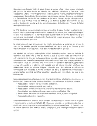 202
Históricamente, la supervisión de salud de este grupo de niños y niñas ha sido efectuada
por grupos de especialistas en centros de atención secundaria y terciaria, salvo
excepciones. Esto ha sucedido por diversos factores, dentro de ellos, el conocimiento de las
necesidades y disponibilidad de recursos en los niveles de atención de mayor complejidad,
y la formación de un vínculo afectivo entre el paciente, familia y equipo de especialistas.
Esto hace que muchas veces los NANEAS y sus familias queden desvinculados de sus
centros de atención familiar y de los beneficios propios de la Atención Primaria de Salud
(APS) y red municipal.
La APS, donde se encuentra implementado el modelo de salud familiar, es el contexto y
espacio ideado para el seguimiento biopsicosocial de las familias, con un enfoque integral.
En este nivel se acompaña al individuo desde la gestación hasta el final de la vida, lo que
permite una continuidad en la atención, fundamental en este grupo de niños y niñas, y
futuros adolescentes y adultos.
La integración del nivel primario con los niveles secundarios y terciarios, en pro de la
atención de NANEAS, permite mayores beneficios para ellos, ellas y sus familias, y una
mejor utilización de los recursos a nivel de la red de atención en general.
Los NANEAS son un grupo heterogéneo, incluso teniendo la misma condición de base. Al
reconocer que cada niño y niña es distinto y que el cuidado debe ser individual, el
enfrentamiento no debe ser exclusivamente de acuerdo a su condición, sino de acuerdo a
sus necesidades. De esa forma se puede orientar el cuidado equitativo independiente de su
condición de salud, así, un niño o niña puede tener una condición de base muy prevalente
o muy infrecuente y el objetivo del cuidado será el mismo: intentar satisfacer sus
necesidades desde un enfoque integral, sabiendo que cada persona es distinto en
complejidad, aun teniendo la misma condición de base, el detectar las necesidades y
caracterizarlas, permitirá identificar aquellos y aquellas con necesidades de baja o alta
complejidad.
Las necesidades son aquellas que derivan de una condición de salud de tipo crónica, que se
estima tenga una duración de al menos 12 meses y se clasifican de la siguiente manera:
- Necesidad de atención por especialistas pediátricos.
- Necesidad de medicamentos de uso crónico.
- Necesidad de alimentación especial para vivir o mejorar calidad de vida.
- Necesidad de tecnología médica para vivir o mejorar calidad de vida.
- Necesidad de rehabilitación de discapacidad física, visual, auditiva o cognitiva.
- Necesidades educativas especiales.
Para el enfrentamiento en salud de un NANEAS, clasificaremos las necesidades en mayores
y menores como se indica en la Tabla 14, y luego, de acuerdo a la combinación de ellas, se
clasificará a los niños y niñas en complejidad baja, mediana o alta (Tabla 15), de esa forma,
se podrán identificar a los NANEAS de baja complejidad, que será el grupo objetivo de esta
norma.
 