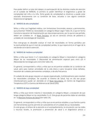 204
Para poder definir un plan de trabajo y la participación de los distintos niveles de atención
en el cuidado de NANEAS, lo primero es poder identificar el diagnóstico y grado de
complejidad del niño o la niña. Dicho grado de complejidad es dinámico y puede estar
asociado directamente con su condición de base, secuelas o con alguna condición
biopsicosocial agregada.
a) NANEAS de alta complejidad
Niños y niñas con fragilidad médica, con limitaciones funcionales severas y permanentes,
que presentan TODAS las necesidades en categoría Mayor según Tabla 14, o que en forma
transitoria requieren de hospitalización por descompensaciones, por lo que en ese período,
deben ser cuidados en el Nivel Terciaria, ya sea en servicios clínicos de pediatría o
unidades de neonatología de hospitales.
Para este grupo es deseable evaluar el nivel de necesidades en forma periódica por
la eventualidad de que el nivel de complejidad cambie, lo que repercutirá en el lugar de la
red donde se le dará la atención.
b) NANEAS de mediana complejidad
Niños y niñas que tienen 3 a 5 necesidades en categoría Mayor o necesidad en categoría
Mayor de las necesidades 3 (Necesidad de alimentación especial para vivir) y/o 4
(Necesidad de tecnología para vivir) (Ver tabla 14).
En general, corresponderá a niños y niñas que se encuentran estables de su condición de
salud, pero para realizar actividades de la vida diaria o para recuperar áreas dañadas,
necesitan de cuidados permanentes complejos, o de alta frecuencia.
El cuidado de este grupo requiere un equipo especializado, multidisciplinario para resolver
las necesidades complejas. De acuerdo al Sistema de Salud, hoy en día ese grupo
interdisciplinario puede ser atendido en el Nivel Secundario, en Centro de Diagnóstico
Terapéutico (CDT) o Centros de Referencia de Salud (CRS).
c) NANEAS de baja complejidad
Niños y niñas que tienen máximo 2 necesidades en categoría Mayor, a excepción de que
tenga categoría Mayor en las necesidades 3 o 4. Este grupo de pacientes debe ser atendido
en la Atención Primaria de Salud (Ver tabla 14).
En general, corresponderá a niños y niñas que se encuentran estables y cuya familia cuenta
con herramientas que les permite ser autovalentes en el cuidado de sus necesidades.
En este grupo, el énfasis de la atención es el acompañamiento, la vinculación con las redes
y recursos locales, la promoción y prevención de salud y el diagnóstico precoz y
 