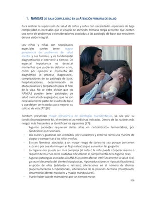 206
1. NANEAS DE BAJA COMPLEJIDAD EN LA ATENCIÓN PRIMARIA DE SALUD
Para realizar la supervisión de salud de niños y niñas con necesidades especiales de baja
complejidad es necesario que el equipo de atención primaria tenga presente que existen
una serie de problemas o consideraciones asociadas a las patología de base que requieren
de una visión integral.
Los niños y niñas con necesidades
especiales suelen tener mayor
prevalencia de problemas de salud
mental y sus familias, y es fundamental
diagnosticarlos e intervenir a tiempo. De
especial importancia es detectar
momentos que pudieran detonar crisis,
como por ejemplo el momento del
diagnóstico (o proceso diagnóstico),
complicaciones de su patología de base,
hospitalizaciones, determinación de
etapa paliativa y preparación para el final
de la vida. No se debe olvidar que los
NANEAS pueden tener patologías de
salud mental sobreagregadas, que no son
necesariamente parte del cuadro de base
y que deben ser tratadas para mejorar su
calidad de vida [77] [8].
También presentan mayor prevalencia de patologías bucodentarias, ya sea por su
condición propiamente tal, el entorno o las medicinas indicadas. Dentro de las razones más
riesgos más frecuentes se identifican los siguientes [77]:
- Algunos pacientes requieren dietas altas en carbohidratos fermentables, por
condiciones nutricionales.
- Los dulces y golosinas son utilizados por cuidadores y entorno como una manera de
alegrar y compensar a los niños y niñas.
- Existen fármacos asociados a un mayor riesgo de caries (ya sea porque contienen
azúcar o por que disminuyen el flujo salival) o que aumentan las gingivitis.
- La higiene oral puede ser más compleja (el niño o la niña puede cooperar menos o
requerir de muchos otros cuidados dificultando el cumplimiento de la higiene oral).
- Algunas patologías asociadas a NANEAS pueden afectar intrínsecamente la salud oral,
ya sea el desarrollo del diente (hipoplasicas, hipomaduraciones e hipocalcificaciones),
erupción de ellos (adelanto o retraso), alteraciones en el número de dientes
(supernumerarios o hipodoncias), alteraciones de la posición dentaria (maloclusión,
desarmonías dento-maxilares y maxilo-mandiculares).
- Puede haber uso de mamaderas por un tiempo mayor.
 