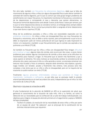 207
Por otro lado, también son frecuentes las alteraciones digestivas, dado que la falta de
movimiento de algunos niños y niñas con alguna discapacidad física suele alterar también la
actividad del sistema digestivo, por lo que es común que este grupo tengan problemas de
estreñimiento con mayor frecuencia. Es importante monitorear la frecuencia y consistencia
de las deposiciones si corresponde al caso y descartar que existan alteraciones. La
frecuencia normal de deposiciones varía desde 3 veces al día hasta 2 veces por semana, por
lo que no tener deposiciones diarias se considera normal, sin embargo éstas siempre deben
formadas pero blandas. No es normal que presente dolor o sangrado al tener deposiciones
o que sean duras o caprinas [77] [8].
Otras de los problemas asociados a niños y niñas con necesidades especiales son los
problemas respiratorios. En niños y niñas con discapacidad física son muy frecuentes las
bronquitis y neumonías, esto se debe a varias razones, pero principalmente a que la tos es
débil, la respiración suele ser menos profunda (el aire que ingresa en cada respiración es
menor a lo necesario) y también a que frecuentemente que la comida sea aspirada a los
pulmones y se infecte [77] [8].
Así también es frecuente que los niños y niñas con discapacidad física tengan dificultad
para masticar y tragar algunos tipos de comida, esto ocurre por dos cosas: a veces tienen
problemas para aceptar algunas consistencias de comida y otras veces se les dificultan los
movimientos para masticar y tragar. Es frecuente que se atoren más fácilmente y que a
veces aspiren el alimento. Por estos motivos se recomienda cambiar la consistencia de los
alimentos de a poco, para que el niño o a niña aprenda a comer, se aconseja comenzar con
texturas más licuadas y finas al comienzo, después darle alimentos más espesos y grueso,
luego molidos con tenedor, picado y finalmente más enteros. Este proceso será más
complejo y más lento que en un niño o niña sin discapacidad, pero en la mayoría de las
ocasiones se podrá realizar con éxito [77] [8].
Finalmente algunos presentan enfermedades crónicas que aumentan el riesgo de
hipertensión, cardiopatía o nefropatías, es por ellos que se aconseja medir la presión
arterial periódicamente en el nivel secundario de salud, independiente que el niño o la niña
sea menor de 3 años [77] [8].
OBJETIVOS Y ESQUEMA DE ATENCIÓN EN APS
El pilar fundamental de la atención de NANEAS en APS es la supervisión de salud, que
generará el conocimiento de la situación de cada niño, niña y su familia, así como la
detección de sus necesidades para la confección de un plan de trabajo individualizado. Los
objetivos para integrar al equipo de atención primaria en el seguimiento y apoyo a NANEAS
de baja complejidad:
- Facilitar el cuidado y la resolución de las necesidades de estos niños y niñas por parte
de un equipo de salud “de cabecera”, que se preocupe de la coordinación de las
distintas intervenciones que requieren.
 