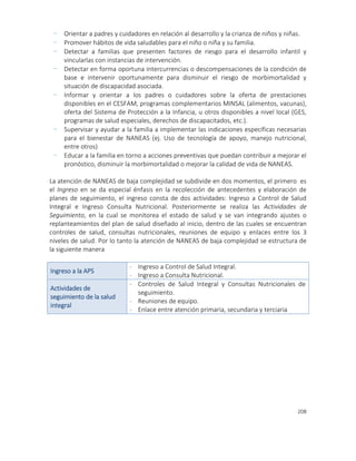 208
- Orientar a padres y cuidadores en relación al desarrollo y la crianza de niños y niñas.
- Promover hábitos de vida saludables para el niño o niña y su familia.
- Detectar a familias que presenten factores de riesgo para el desarrollo infantil y
vincularlas con instancias de intervención.
- Detectar en forma oportuna intercurrencias o descompensaciones de la condición de
base e intervenir oportunamente para disminuir el riesgo de morbimortalidad y
situación de discapacidad asociada.
- Informar y orientar a los padres o cuidadores sobre la oferta de prestaciones
disponibles en el CESFAM, programas complementarios MINSAL (alimentos, vacunas),
oferta del Sistema de Protección a la Infancia, u otros disponibles a nivel local (GES,
programas de salud especiales, derechos de discapacitados, etc.).
- Supervisar y ayudar a la familia a implementar las indicaciones específicas necesarias
para el bienestar de NANEAS (ej. Uso de tecnología de apoyo, manejo nutricional,
entre otros)
- Educar a la familia en torno a acciones preventivas que puedan contribuir a mejorar el
pronóstico, disminuir la morbimortalidad o mejorar la calidad de vida de NANEAS.
La atención de NANEAS de baja complejidad se subdivide en dos momentos, el primero es
el Ingreso en se da especial énfasis en la recolección de antecedentes y elaboración de
planes de seguimiento, el ingreso consta de dos actividades: Ingreso a Control de Salud
Integral e Ingreso Consulta Nutricional. Posteriormente se realiza las Actividades de
Seguimiento, en la cual se monitorea el estado de salud y se van integrando ajustes o
replanteamientos del plan de salud diseñado al inicio, dentro de las cuales se encuentran
controles de salud, consultas nutricionales, reuniones de equipo y enlaces entre los 3
niveles de salud. Por lo tanto la atención de NANEAS de baja complejidad se estructura de
la siguiente manera
Ingreso a la APS
- Ingreso a Control de Salud Integral.
- Ingreso a Consulta Nutricional.
Actividades de
seguimiento de la salud
integral
- Controles de Salud Integral y Consultas Nutricionales de
seguimiento.
- Reuniones de equipo.
- Enlace entre atención primaria, secundaria y terciaria
 
