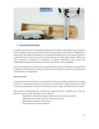 20
1. EVALUACIÓN NUTRICIONAL
El estado nutricional es la resultando de diferentes variables y del balance que se produce
entre la ingesta y requerimiento de nutrientes. Durante los primeros años el diagnóstico y
clasificación de estado nutricional es muy importante dado que en esta etapa es donde se
produce el mayor crecimiento, para lo cual es esencial una adecuada nutrición. Además en
este momento se adquieren y consolidan los hábitos alimenticios, que aunque son
modificables en etapas posteriores es en esta en donde son más moldeables.
Dentro de la evaluación nutricional se incluye la historia clínica y anamnesis, antropometría
y exámenes de laboratorio. Dentro del control de salud infantil se realiza la recolección de
antecedentes y antropometría.
ANTROPOMETRÍA
La antropometría es una técnica que consiste en evaluar el tamaño y proporción del cuerpo
humano. En el período infantil para supervisar el crecimiento y estado nutricional se mide
la talla, peso, perímetro craneano y perímetro de cintura, según corresponda para la edad.
Para realizar antropometría en el control de salud infantil es necesario que el box de
atención cuente con los siguientes insumos básicos:
- Podómetro o Infantómetro para medir la talla en menores de 2 años
- Estatímetro para medir la talla en mayores de 2 años.
- Balanza para lactantes hasta 16 kilos.
- Pesa de pie para infantes mayores.
 