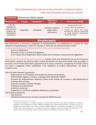 210
FICHA COMPLEMENTARIA: CONTROL DE SALUD INFANTIL AL INGRESO DE NIÑOS Y
NIÑAS CON NECESIDADES ESPECIALES DE ATENCIÓN
Profesional Enfermero/a y Médico (dupla)
Rendimiento Acceso Modalidad
Material a
entregar
Formulario SRDM
+ 30 min
(Agregar 30
min al control
estándar. En
total debería
ser 60 min)
Específico Individual
Cartillas o dípticos
según edad y
pertinencia
Si tiene entre 0 y 4 años:
 “Primer control de salud infantil”
 “Control de salud” ante riesgo
biopsicosocial, variación o extinción de
un riesgo detectado anteriormente
entre los 0 a 4 años.
Anamnesis
Esta información a recolectar o preguntar es complementaria a la establecida en el control de salud
infantil correspondiente por edad (Ver Capítulo 3 “Controles de salud Infantil por edad”).
Condición o problema de salud base de niños y niñas con necesidades especiales
- Cuál es el diagnóstico.
- Momento en que se realizó el diagnóstico.
- Si no cuenta con un diagnóstico actual, estado de los estudios o del proceso de diagnóstico.
Antecedentes de la gestación, parto y puerperio, cuando exista esta información ya sea en la epicrisis
del hospital, cuaderno de salud de niñas y niños, documentos de derivación desde nivel secundario o
terciario, o en la misma ficha clínica gestacional de la mamá, extraerla y consignarla en la ficha clínica,
sin volver a preguntar. Evitar culpabilizar a los cuidadores al recabar antecedentes. Los datos a
recolectar son:
Sobre la madre durante la gestación:
- Edad materna en el momento de la gestación, número de gestación.
- Enfermedades agudas o crónicas, e indagar sobre Síndrome TORCH30
.
- Consumo de medicamentos: Registrar cuáles, dosis, tiempo de consumo y edad gestacional al
momento del consumo.
- Consumo de tabaco, alcohol o drogas.
- Problemas de salud mental.
- Control de embarazo
- Diagnósticos a través de ecografías obstétricas y prenatales.
Sobre parto y puerperio:
- Tipo de parto.
- Sufrimiento fetal durante el parto y puntaje de APGAR al nacer.
30
Síndrome corresponde a un conjunto de signos y síntomas que presenta el recién nacido afectado por la infección
congénita y que es producida por diversos agentes etiológicos tanto virales como parasitarios y micóticos que se han
agrupado en la sigla TORCH. Entre estos se cuentan: Toxoplasma gondii, virus Rubéola, Citomegalovirus, virus Herpes
simplex y Otros (virus hepatitis B y C, retrovirus, enterovirus, adenovirus, treponema pallidum, M. Tuberculosis, virus
varicela-zoster, virus Epstein-Barr, parvovirus B19, virus de la inmunodeficiencia humana, cándida, etc.)
 