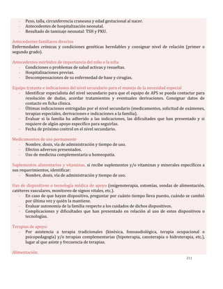 211
- Peso, talla, circunferencia craneana y edad gestacional al nacer.
- Antecedentes de hospitalización neonatal.
- Resultado de tamizaje neonatal: TSH y PKU.
Antecedentes familiares directos
Enfermedades crónicas y condiciones genéticas heredables y consignar nivel de relación (primer o
segundo grado).
Antecedentes mórbidos de importancia del niño o la niña
- Condiciones o problemas de salud activas y resueltas.
- Hospitalizaciones previas.
- Descompensaciones de su enfermedad de base y cirugías.
Equipo tratante e indicaciones del nivel secundario para el manejo de la necesidad especial
- Identificar especialista del nivel secundario para que el equipo de APS se pueda contactar para
resolución de dudas, acordar tratamientos y eventuales derivaciones. Consignar datos de
contacto en ficha clínica.
- Últimas indicaciones entregadas por el nivel secundario (medicamentos, solicitud de exámenes,
terapias especiales, derivaciones e indicaciones a la familia).
- Evaluar si la familia ha adherido a las indicaciones, las dificultades que han presentado y si
requiere de algún apoyo específico para seguirlas.
- Fecha de próximo control en el nivel secundario.
Medicamentos de uso permanente
- Nombre, dosis, vía de administración y tiempo de uso.
- Efectos adversos presentados.
- Uso de medicina complementaria u homeopatía.
Suplementos alimentarios y vitaminas, si recibe suplementos y/o vitaminas y minerales específicos a
sus requerimientos, identificar:
- Nombre, dosis, vía de administración y tiempo de uso.
Uso de dispositivos o tecnología médica de apoyo (oxigenoterapia, ostomías, sondas de alimentación,
catéteres vasculares, monitoreo de signos vitales, etc.).
- En caso de que hayan dispositivo, preguntar por cuánto tiempo lleva puesto, cuándo se cambió
por última vez y quién la mantiene.
- Evaluar autonomía de la familia respecto a los cuidados de dichos dispositivos.
- Complicaciones y dificultades que han presentado en relación al uso de estos dispositivos o
tecnologías.
Terapias de apoyo:
- Por asistencia a terapia tradicionales (kinésica, fonoaudiológica, terapia ocupacional o
psicopedagogía) y/o terapias complementarias (hipoterapia, canoterapia o hidroterapia, etc.),
lugar al que asiste y frecuencia de terapias.
Alimentación:
 