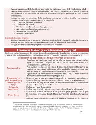 213
- Evaluar la capacidad de la familia para solventar los gastos derivados de la condición de salud.
- Evaluar las expectativas en torno a la calidad de vida y sobrevida del niño o la niña, la terapia de
rehabilitación o la utilización de medidas extraordinarias para prolongar la vida cuando
corresponda.
- Indagar en todos los miembros de la familia, en especial en el niño o la niña y su cuidador
principal, por síntomas que orienten a la presencia de:
o Trastornos de ánimo o ansiosos.
o Trastornos del sueño.
o Trastornos conductuales en el colegio o casa.
o Alteraciones de la conducta alimentaria.
o Aumento de la agresividad.
o Presencia de maltrato
Escolaridad y grupo de pares
- Tipo de establecimiento al que asiste: sala cuna, jardín infantil, centros de estimulación, escuela
especial, escuela hospitalaria o colegio regular (con o sin proyecto de integración).
- Indagar por actividades extraprogramáticas o sociales con pares.
Examen físico y evaluación integral
Se deben realizar las acciones del control de salud infantil estándar de cada control según corresponda
a la edad y la condición del niño o la niña (Ver Capítulo 3 “Controles de salud Infantil por edad”).
Evaluaciones específicas a requerimientos especiales
Antropometría
- Considerar de técnica de medición de talla para pacientes que no puedan
lograr la extensión completa de pie o en decúbito (Ver subsección
“Antropometría”, Capítulo 2).
- Para algunas condiciones especiales de salud existen disponibles curvas de
crecimiento específicas, elaboradas sobre población extranjera, pero que
podrían servir de complemento para el diagnóstico nutricional31.
- Seguimiento de circunferencia craneana hasta los 5 años, descartar
microcefalia o macrocefalia corregido por talla.
Evaluación de
piel, dispositivos y
tecnología de
apoyo
- Descartar úlceras y escaras, evaluar puntos de roce y presión en relación con
aparatos de apoyo: sondas, ostomías, válvulas, catéteres y oxigenoterapia.
- Evaluar que los dispositivos estén correctamente instaladas y funcionando,
sin signos de infección asociada.
Ortopedia
(postrados)
- Evaluación visual de escoliosis.
- Evaluar movilidad de caderas, rango de movilidad de cadera (simétrico).
Salud Bucal
- Evaluar con especial detención, dado que este grupo presenta una mayor
frecuencia de problemas de salud bucal (Ver sección “Salud Bucal”, Capítulo
2).
- Realizar este examen independiente de la vía de alimentación del niño o la
31
Para algunas condiciones especiales de salud existen disponibles curvas de crecimiento específicas, elaboradas sobre
población extranjera, pero que podrían servir de complemento para el diagnóstico nutricional. Para mayor información
visitar la página web de la Sociedad Chilena de Pediatría, sección “Tablas / Gráficos”. Disponible en:
http://www.nutricion.sochipe.cl/aporta.php/biblioteca/categoria/tablas--graficos/.
 