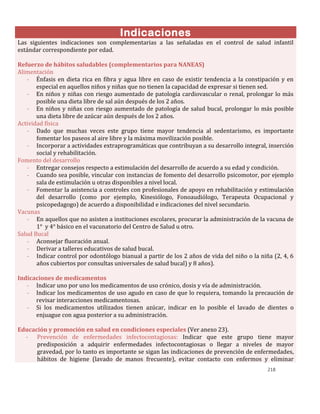 218
Indicaciones
Las siguientes indicaciones son complementarias a las señaladas en el control de salud infantil
estándar correspondiente por edad.
Refuerzo de hábitos saludables (complementarios para NANEAS)
Alimentación
- Énfasis en dieta rica en fibra y agua libre en caso de existir tendencia a la constipación y en
especial en aquellos niños y niñas que no tienen la capacidad de expresar si tienen sed.
- En niños y niñas con riesgo aumentado de patología cardiovascular o renal, prolongar lo más
posible una dieta libre de sal aún después de los 2 años.
- En niños y niñas con riesgo aumentado de patología de salud bucal, prolongar lo más posible
una dieta libre de azúcar aún después de los 2 años.
Actividad física
- Dado que muchas veces este grupo tiene mayor tendencia al sedentarismo, es importante
fomentar los paseos al aire libre y la máxima movilización posible.
- Incorporar a actividades extraprogramáticas que contribuyan a su desarrollo integral, inserción
social y rehabilitación.
Fomento del desarrollo
- Entregar consejos respecto a estimulación del desarrollo de acuerdo a su edad y condición.
- Cuando sea posible, vincular con instancias de fomento del desarrollo psicomotor, por ejemplo
sala de estimulación u otras disponibles a nivel local.
- Fomentar la asistencia a controles con profesionales de apoyo en rehabilitación y estimulación
del desarrollo (como por ejemplo, Kinesiólogo, Fonoaudiólogo, Terapeuta Ocupacional y
psicopedagogo) de acuerdo a disponibilidad e indicaciones del nivel secundario.
Vacunas
- En aquellos que no asisten a instituciones escolares, procurar la administración de la vacuna de
1° y 4° básico en el vacunatorio del Centro de Salud u otro.
Salud Bucal
- Aconsejar fluoración anual.
- Derivar a talleres educativos de salud bucal.
- Indicar control por odontólogo bianual a partir de los 2 años de vida del niño o la niña (2, 4, 6
años cubiertos por consultas universales de salud bucal) y 8 años).
Indicaciones de medicamentos
- Indicar uno por uno los medicamentos de uso crónico, dosis y vía de administración.
- Indicar los medicamentos de uso agudo en caso de que lo requiera, tomando la precaución de
revisar interacciones medicamentosas.
- Si los medicamentos utilizados tienen azúcar, indicar en lo posible el lavado de dientes o
enjuague con agua posterior a su administración.
Educación y promoción en salud en condiciones especiales (Ver anexo 23).
- Prevención de enfermedades infectocontagiosas: Indicar que este grupo tiene mayor
predisposición a adquirir enfermedades infectocontagiosas o llegar a niveles de mayor
gravedad, por lo tanto es importante se sigan las indicaciones de prevención de enfermedades,
hábitos de higiene (lavado de manos frecuente), evitar contacto con enfermos y eliminar
 