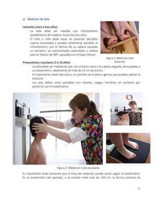 21
a) Medición de talla
Lactantes (cero a tres años)
- La talla debe ser medida con infantómetro
(podómetro) de madera, hasta los tres años.
- El niño o niña debe estar en posición decúbito
supino (acostado) y quedar totalmente paralelo al
infantómetro, con el vértice de su cabeza tocando
un extremo, las extremidades extendidas y ambos
pies en flexión de 90º, apoyados en el tope inferior.
Preescolares y escolares (3 a 10 años)
- La talla debe ser medida de pie, con el torso recto y la cabeza erguida, de espaldas a
un estatímetro, idealmente de más de 23 cm de ancho.
- Es importante medir descalzo y sin pinches en el pelo o gorros que puedan alterar la
estatura.
- Los pies deben estar paralelos con talones, nalgas, hombros en contacto por
posterior con el estatímetro.
Es importante tener presente que la línea de medición puede variar según el estatímetro.
En el estatímetro del ejemplo, si el escolar mide más de 130 cm, la forma correcta de
Figura 1: Medición talla
lactantes
Figura 2: Medición talla escolares
 