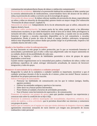 219
contaminación intradomiciliaria (humo de tabaco y calefacción contaminante).
- Prevención de accidentes: Adicional a la prevención habitual de accidentes se debe cautelar por
la correcta administración de medicamentos, conservándolos fuera del alcance de los niños y
niñas, la prevención de caídas y correcto uso de la tecnología de apoyo.
- Prevención de abuso sexual: Se deben reforzar medidas de prevención de abuso, especialmente
en niños y niñas en situación de discapacidad, quienes tienen un mayor riesgo (Ver subsección
“Prevención de abuso sexual”, Capítulo 5)
- Educación en salud oral: Independiente de la vía de alimentación que se utilice, educación en
higiene dental y bucal.
- Conversar sobre escolarización: La mayor parte de los niños puede asistir a las diferentes
instituciones escolares, lo que debe fomentarse desde el área de la Salud. Debe privilegiarse la
inclusión del niño y niñas en escuelas regulares con integración, y cuando esto no sea posible,
fomentar el ingreso a escuelas especiales disponibles en la red comunitaria o escuelas
hospitalarias. Desde el punto de vista de Salud, el equipo (médico, enfermera, terapeutas)
deberá estar disponible para aclarar dudas que puedan surgir en el profesorado, respecto a los
cuidados diarios del niño o niña.
Ayudar a las familias a evitar la sobreprotección
- Es muy frecuente en este grupo la sobre protección, por lo que se recomienda fomentar el
autocuidado y permitiendo que el niño o niña vaya adquiriendo cada vez mayor autonomía en
su cuidado, dentro de las posibilidades de cada caso.
- Integrar a las familias a talleres de habilidades parentales u otros de grupos de apoyo
disponibles a nivel local.
- Cuando existan organizaciones en la comunidad para padres y familiares de niños y niñas con
problemas específicos de salud, entregar información actualizada, de manera de favorecer
integración y redes de apoyo.
Promover el autocuidado de la cuidadora o cuidador principal
- Resguardar la salud de la cuidadora o cuidador también es importante, incentivar a que el
cuidador practique durante el día la escucha de sí mismo ¿cómo me siento? Buscar razones e
identificar los propios patrones de reacción.
- Indicar estrategias de autociudado:
o Potenciar las habilidades de comunicación con los que le rodean (amigos, familia,
agentes sociales).
o Cultivar las amistades antiguas y apertura a las nuevas.
o Saber decir no y buscar puntos intermedios.
o Poner límites al cuidado y horarios de actividades personales.
o Usar el humor como herramienta de superación y de comunicación.
- Promover el contactar con grupos de apoyo, para que puedan compartir sus experiencias y
conozcan más sobre la condición de su hijo o hija.
- Promover la asistencia a talleres municipales (de manualidades, deportivos, artísticos, etc.),
centro de madres, u otras actividades que le permitan desarrollar sus intereses y contactarse
con grupos de pares.
- Indicar que se contacte con el equipo en caso que sienta síntomas de desgaste o burnout, como
agotamiento emocional, sensación de vacío interior y/o tengan una percepción de escasa
realización o valor personal
 