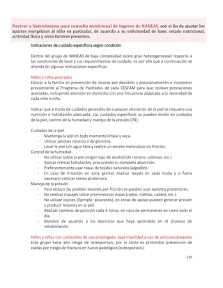 220
Derivar a Nutricionista para consulta nutricional de ingreso de NANEAS, con el fin de ajustar los
aportes energéticos al niño en particular, de acuerdo a su enfermedad de base, estado nutricional,
actividad física y otros factores presentes.
Indicaciones de cuidado específicos según condición
Dentro del grupo de NANEAS de baja complejidad existe gran heterogeneidad respecto a
las condiciones de base y sus requerimientos de cuidado, es por ello que a continuación se
ahonda en algunas indicaciones específicas:
Niños y niñas postrados
Educar a la familia en prevención de úlceras por decúbito y posicionamiento e incorporar
precozmente al Programa de Postrados de cada CESFAM para que reciban prestaciones
asociadas, incluyendo atención en domicilio con una frecuencia adaptada a la necesidad de
cada niño o niña.
Indicar que a modo de cuidados generales de cualquier alteración de la piel se requiere una
nutrición e hidratación adecuada. Los cuidados específicos se pueden dividir en cuidados
de la piel, control de la humedad y manejo de la presión [78]:
Cuidados de la piel.
- Mantenga la piel en todo momento limpia y seca.
- Utilizar jabones neutros o de glicerina.
- Lavar la piel con agua tibia y realice un secado meticuloso sin fricción.
Control de la humedad.
- No utilizar sobre la piel ningún tipo de alcohol (de romero, colonias, etc.)
- Aplicar cremas hidratantes, procurando su completa absorción.
- Preferentemente usar ropas de tejidos naturales (algodón).
- En caso de irritación en zona genital, realizar lavado en cada muda y si fuera
necesario colocar crema protectora.
Manejo de la presión.
- Para reducir las posibles lesiones por fricción se pueden usar apósitos protectores.
- No realizar masajes sobre prominencias óseas (codos, rodillas, cadera, etc.).
- No utilizar cojines (Ejemplo: picarones), en zonas de apoyo pueden generar presión
y producir lesiones en la piel.
- Realizar cambios de posición cada 4 horas, en caso de permanecer en cama todo el
día.
- Movilice de acuerdo a los ejercicios que haya aprendido en el proceso de
rehabilitación.
Niños y niñas con corticoides de uso prolongado, baja movilidad y uso de anticonvulsivantes
Este grupo tiene alto riesgo de osteoporosis, por lo tanto es primordial prevención de
caídas por riesgo de fractura en hueso patológico (osteoporosis).
 