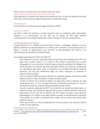 221
Niños y niñas con dispositivos y tecnología médica de apoyo
VDVP: Válvula para Derivación Ventrículo Peritoneal
Este dispositivo no requiere de ninguna intervención en APS, en caso de sospecha clínica de
disfunción, debe derivarse, según lo expuesto en las Banderas Rojas
Oxigenoterapia
Se mantienen las recomendaciones según Programa AVNI32
.
Ostomías y sondas
Los niños y niñas con ostomías y sondas requieren que sus cuidadores estén capacitados
respecto a su manipulación, es por ello que el equipo de APS debe reforzar
constantemente los cuidados habituales e indicar manejo en caso de complicaciones:
Cuidados de gastrostomía (GTT)
La gastrostomía es un método de alimentación directa a estómago, donde la mucosa
gástrica adherida a la piel del abdomen se conoce como “ostoma”, el que puede tener un
botón o sonda de gastrostomía para permitir la permeabilidad del ostoma y la
administración de alimentos o medicamentos.
Los cuidados generales de la GTT son [78] [77]:
- Aseo habitual de la piel: lavado de manos y aseo de la piel alrededor de la GTT con
agua tibia y jabón neutro, 1 a 3 veces al día: limpiar suavemente con conitos
empapados en una mezcla de mitad de agua y mitad de peróxido de hidrógeno las
zonas cercanas a la inserción del tubo que estén resecas y/o costrosas, enjuguando
con abundante agua tibia. Secar la superficie con suavidad (tocaciones evitando
arrastre). Una vez seca idealmente dejar sin cubrir, expuestas al ambiente el
máximo tiempo posible.
- Girar la sonda en 360º para evitar adherencia, desplazar algunos centímetros hacia
adentro y afuera. Estas maniobras no deben producir dolor.
- Limpiar el interior de la sonda (o botón) con agua tibia, antes y después de cada
alimentación con 5 a 10 cc de agua tibia para mantenerla permeable. En caso de
alimentación continua, realizar este procedimiento cada 4 horas.
- Fijación y sujeción adecuada de GTT. Si se trata de una sonda, esta debe tener un
sistema de tope, que impida la migración de la sonda, evitando también la filtración
periostomal. En el caso de los botones de GTT, basta con gasa y tela adhesiva
hipoalergénica. En ambos casos debe quedar ajustada, no excesivamente apretada
(“incrustada” en la piel) ni excesivamente suelta; que se mueva libremente hacia
adentro y afuera.
- Evitar que el niño o la niña con gastrostomía se tire la sonda. Si es necesario fijar la
sonda con tela adhesiva.
32 Ver MINSAL, «Normal Técnica Programa de Asistencia ventilatoria no invasiva (AVNI) en APS» 2013 [En línea].
Available: http://respiratorio.minsal.cl/PDF/AVNI/PROGRAMA%20AVNI%20Norma%20Tecnica%202013.pdf . Último
acceso: febrero 2014].
 