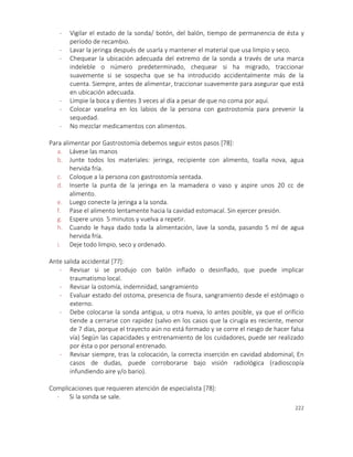222
- Vigilar el estado de la sonda/ botón, del balón, tiempo de permanencia de ésta y
período de recambio.
- Lavar la jeringa después de usarla y mantener el material que usa limpio y seco.
- Chequear la ubicación adecuada del extremo de la sonda a través de una marca
indeleble o número predeterminado, chequear si ha migrado, traccionar
suavemente si se sospecha que se ha introducido accidentalmente más de la
cuenta. Siempre, antes de alimentar, traccionar suavemente para asegurar que está
en ubicación adecuada.
- Limpie la boca y dientes 3 veces al día a pesar de que no coma por aquí.
- Colocar vaselina en los labios de la persona con gastrostomía para prevenir la
sequedad.
- No mezclar medicamentos con alimentos.
Para alimentar por Gastrostomía debemos seguir estos pasos [78]:
a. Lávese las manos
b. Junte todos los materiales: jeringa, recipiente con alimento, toalla nova, agua
hervida fría.
c. Coloque a la persona con gastrostomía sentada.
d. Inserte la punta de la jeringa en la mamadera o vaso y aspire unos 20 cc de
alimento.
e. Luego conecte la jeringa a la sonda.
f. Pase el alimento lentamente hacia la cavidad estomacal. Sin ejercer presión.
g. Espere unos 5 minutos y vuelva a repetir.
h. Cuando le haya dado toda la alimentación, lave la sonda, pasando 5 ml de agua
hervida fría.
i. Deje todo limpio, seco y ordenado.
Ante salida accidental [77]:
- Revisar si se produjo con balón inflado o desinflado, que puede implicar
traumatismo local.
- Revisar la ostomía, indemnidad, sangramiento
- Evaluar estado del ostoma, presencia de fisura, sangramiento desde el estómago o
externo.
- Debe colocarse la sonda antigua, u otra nueva, lo antes posible, ya que el orificio
tiende a cerrarse con rapidez (salvo en los casos que la cirugía es reciente, menor
de 7 días, porque el trayecto aún no está formado y se corre el riesgo de hacer falsa
vía) Según las capacidades y entrenamiento de los cuidadores, puede ser realizado
por ésta o por personal entrenado.
- Revisar siempre, tras la colocación, la correcta inserción en cavidad abdominal, En
casos de dudas, puede corroborarse bajo visión radiológica (radioscopía
infundiendo aire y/o bario).
Complicaciones que requieren atención de especialista [78]:
- Si la sonda se sale.
 