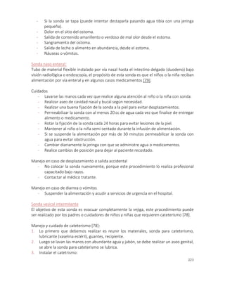 223
- Si la sonda se tapa (puede intentar destaparla pasando agua tibia con una jeringa
pequeña).
- Dolor en el sitio del ostoma.
- Salida de contenido amarillento o verdoso de mal olor desde el estoma.
- Sangramiento del ostoma.
- Salida de leche o alimento en abundancia, desde el estoma.
- Náuseas o vómitos.
Sonda naso enteral:
Tubo de material flexible instalado por vía nasal hasta el intestino delgado (duodeno) bajo
visión radiológica o endoscopía, el propósito de esta sonda es que el niños o la niña reciban
alimentación por vía enteral y en algunos casos medicamentos [79].
Cuidados
- Lavarse las manos cada vez que realice alguna atención al niño o la niña con sonda.
- Realizar aseo de cavidad nasal y bucal según necesidad.
- Realizar una buena fijación de la sonda a la piel para evitar desplazamientos.
- Permeabilizar la sonda con al menos 20 cc de agua cada vez que finalice de entregar
alimento o medicamento.
- Rotar la fijación de la sonda cada 24 horas para evitar lesiones de la piel.
- Mantener al niño o la niña semi-sentado durante la infusión de alimentación.
- Si se suspende la alimentación por más de 30 minutos permeabilizar la sonda con
agua para evitar obstrucción.
- Cambiar diariamente la jeringa con que se administre agua o medicamentos.
- Realice cambios de posición para dejar al paciente recostado.
Manejo en caso de desplazamiento o salida accidental
- No colocar la sonda nuevamente, porque este procedimiento lo realiza profesional
capacitado bajo rayos.
- Contactar al médico tratante.
Manejo en caso de diarrea o vómitos
- Suspender la alimentación y acudir a servicios de urgencia en el hospital.
Sonda vesical intermitente
El objetivo de esta sonda es evacuar completamente la vejiga, este procedimiento puede
ser realizado por los padres o cuidadores de niños y niñas que requieren cateterismo [78].
Manejo y cuidado de cateterismo [78]:
1. Lo primero que debemos realizar es reunir los materiales, sonda para cateterismo,
lubricante (vaselina estéril), guantes, recipiente.
2. Luego se lavan las manos con abundante agua y jabón, se debe realizar un aseo genital,
se abre la sonda para cateterismo se lubrica.
3. Instalar el catetrismo:
 
