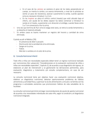 224
o En el caso de los varones se sostiene el pene de los lados perpendicular al
cuerpo, se inserta la sonda y se avanza lentamente, a nivel de la próstata se
siente un poco de resistencia, avanzar suavemente la sonda, cuando aparece
orina es necesario introducir 1 a 2 cm.
o En las mujeres se ubica el orificio uretral (meato) que está ubicado bajo el
clítoris, con ayuda de los dedos separar los labios comenzar a introducir la
sonda en el meato, suavemente y en dirección al ombligo, cuando lleves entre
5 a 7 cm comenzará a fluir la orina.
4. Una vez que termina de fluir orina la vejiga está vacía, se retira la sonda lentamente y
se desecha el material utilizado
5. En ambos casos es bueno mantener un registro del horario y cantidad de orina
eliminada.
Cuándo acudir al Médico [78]:
- En presencia de dolor o picazón.
- Disminución de la cantidad de orina eliminada.
- Sangre en la orina.
- Fiebre.
- Mal olor o cambios en el color de la orina.
b) Consulta Nutricional Infantil
Todo niño o niñas con necesidades especiales deben tener un ingreso nutricional realizado
por nutricionista (Ver subsección “Consideraciones en la evaluación nutricional de niños y
niñas con necesidades especiales”, Capítulo 2), de acuerdo a cuya diagnóstico de ingreso, se
elaborará un plan de intervención y se gestionarán las derivaciones pertinentes, para
evaluación, diagnóstico y tratamiento y/o estudio complementario, en caso de ser
necesario.
La consulta nutricional tiene por objetivo hacer una evaluación nutricional objetiva,
elaborar un diagnóstico nutricional, detectar oportunamente problemas de hábitos
alimenticios y actividad física, supervisar la vía de alimentación y vincular a la familia con los
programas o actividades existentes que promocionen hábitos de vida saludables de la
localidad.
La consulta nutricional permitirá entregar recomendaciones de ajuste de aporte nutricional
de acuerdo a las necesidades individuales de cada niño, según la condición y el diagnóstico
nutricional integrado.
 