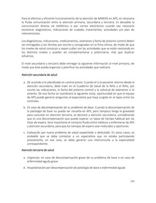 228
Para el efectivo y eficiente funcionamiento de la atención de NANEAS en APS, es necesaria
la fluida comunicación entre la atención primaria, secundaria y terciaria. Es deseable la
comunicación directa vía telefónica o por correo electrónico cuando sea necesario
esclarecer diagnósticos, indicaciones de cuidado, tratamientos, actividades y/o plan de
intervenciones.
Los diagnósticos, indicaciones, medicamentos, exámenes y fecha de próximo control deben
ser entregados a las familias por escrito y consignadas en la ficha clínica, de modo de que
los niveles de salud conozcan y sepan cuáles son las actividades que se están realizando en
los distintos niveles y puedan así complementarse y potenciarse, más que duplicar
esfuerzos.
El nivel secundario y terciario debe entregar la siguiente información al nivel primario, de
modo que éste pueda organizar y planificar las actividades que realizará:
Atención secundaria de salud
a. De acuerdo a lo planificado en control previo: Cuando el o la paciente retorne desde la
atención secundaria, debe traer en el Cuaderno de Salud de la Niña y el Niño, por
escrito las indicaciones, la fecha del próximo control y la solicitud de exámenes si lo
amerita. De esa forma se coordinará la siguiente visita, oportunidad en que el equipo
de APS puede generar preguntas al especialista que haya surgido en el lapso entre los
controles.
b. En caso de descompensación de su problema de base: Cuando la descompensación de
la patología de base no pueda ser resuelta en APS, pero tampoco tenga la gravedad
para consultar en atención terciaria, se derivará a atención secundaria, considerando
que es una descompensación que puede esperar un lapso de tiempo habitual por las
listas de espera. Será importante el contacto fluido entre médicos o enfermeras de APS
y atención secundaria, para que los tiempos de espera sean reducidos y oportunos.
c. Evaluación por nuevo problema de salud sospechado o detectado: En estos casos, es
probable que se deba contactar a un especialista que no estaba participando
previamente, en ese caso, se debe generar una interconsulta a la especialidad
correspondiente.
Atención terciaria de salud
a. Urgencias: en caso de descompensación grave de su problema de base o en caso de
enfermedad aguda grave.
b. Hospitalización por descompensación de patología de base o enfermedad aguda
 