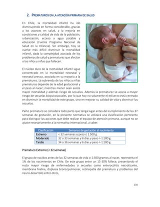 230
2. PREMATUROS EN LA ATENCIÓN PRIMARIA DE SALUD
En Chile, la mortalidad infantil ha ido
disminuyendo en forma considerable, gracias
a los avances en salud, a la mejoría en
condiciones y calidad de vida de la población,
urbanización, acceso a agua potable y
educación (Fuente Programa Nacional de
Salud en la Infancia). Sin embargo, hoy se
vuelve más difícil disminuir la mortalidad
infantil, dada la complejidad asociada de los
problemas de salud y prematurez que afectan
a los niños y niñas que fallecen.
El núcleo duro de la mortalidad infantil sigue
concentrado en la mortalidad neonatal y
neonatal precoz, asociada en su mayoría a la
prematurez. La sobrevida de los niños y niñas
prematuros depende de la edad gestacional y
el peso al nacer; mientras menor sean existe
mayor mortalidad y además riesgo de secuelas. Además la prematurez se asocia a mayor
riesgo de secuelas biopsicosociales, por lo que hoy no solamente el esfuerzo está centrado
en disminuir la mortalidad de este grupo, sino en mejorar su calidad de vida y disminuir las
secuelas.
Parto prematuro se considera todo parto que tenga lugar antes del cumplimiento de las 37
semanas de gestación, en la presente normativa se utilizará una clasificación pertinente
para distinguir las acciones que debe realizar el equipo de atención primaria, aunque no se
ajuste necesariamente a la normativa internacional, a saber:
Clasificación Semanas de gestación al nacimiento
Extremo < 32 semanas o peso ≤ 1.500 g.
Moderado 32 a 33 semanas y 6 días y peso > 1.500 g.
Tardío 34 a 36 semanas y 6 días y peso > 1.500 g.
Prematuro Extremo (< 32 semanas)
El grupo de nacidos antes de las 32 semanas de vida o 1.500 gramos al nacer, representa el
1% de los nacimientos en Chile. De este grupo entre un 15-30% fallece, presentando el
resto mayor riesgo de enfermedades o secuelas como enterocolitis necrotizante,
membrana hialina, displasia broncopulmonar, retinopatía del prematuro y problemas del
neuro-desarrollo entre otros,
 