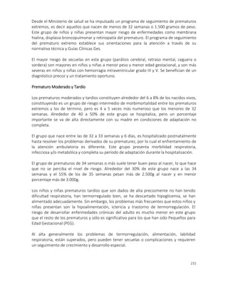 231
Desde el Ministerio de salud se ha impulsado un programa de seguimiento de prematuros
extremos, es decir aquellos que nacen de menos de 32 semanas o 1.500 gramos de peso.
Este grupo de niños y niñas presentan mayor riesgo de enfermedades como membrana
hialina, displasia broncopulmonar y retinopatía del prematuro. El programa de seguimiento
del prematuro extremo establece sus orientaciones para la atención a través de su
normativa técnica y Guías Clínicas Ges.
El mayor riesgo de secuelas en este grupo (parálisis cerebral, retraso mental, ceguera o
sordera) son mayores en niños y niñas a menor peso y menor edad gestacional, y son más
severas en niños y niñas con hemorragia intraventricular grado III y V. Se benefician de un
diagnóstico precoz y un tratamiento oportuno.
Prematuro Moderado y Tardío
Los prematuros moderados y tardíos constituyen alrededor del 6 a 8% de los nacidos vivos,
constituyendo es un grupo de riesgo intermedio de morbimortalidad entre los prematuros
extremos y los de término, pero es 4 a 5 veces más numeroso que los menores de 32
semanas. Alrededor de 40 a 50% de este grupo se hospitaliza, pero un porcentaje
importante se va de alta directamente con su madre en condiciones de adaptación no
completa.
El grupo que nace entre las de 32 a 33 semanas y 6 días, es hospitalizado postnatalmente
hasta resolver los problemas derivados de su prematurez, por lo cual el enfrentamiento de
la atención ambulatoria es diferente. Este grupo presenta morbilidad respiratoria,
infecciosa y/o metabólica y completa su período de adaptación durante la hospitalización.
El grupo de prematuros de 34 semanas o más suele tener buen peso al nacer, lo que hace
que no se perciba el nivel de riesgo. Alrededor del 30% de este grupo nace a las 34
semanas y el 55% de los de 35 semanas pesan más de 2.500g al nacer y en menor
porcentaje más de 3.000g.
Los niños y niñas prematuros tardíos que son dados de alta precozmente no han tenido
dificultad respiratoria, han termorregulado bien, se ha descartado hipoglicemia, se han
alimentado adecuadamente. Sin embargo, los problemas más frecuentes que estos niños y
niñas presentan son la hipoalimentación, ictericia y trastorno de termorregulación. El
riesgo de desarrollar enfermedades crónicas del adulto es mucho menor en este grupo
que el resto de los prematuros y sólo es significativo para los que han sido Pequeños para
Edad Gestacional (PEG).
Al alta generalmente los problemas de termorregulación, alimentación, labilidad
respiratoria, están superados, pero pueden tener secuelas o complicaciones y requieren
un seguimiento de crecimiento y desarrollo especial.
 
