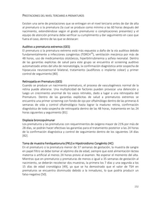 232
PRESTACIONES DEL NIVEL TERCIARIO A PREMATUROS
Existen una serie de prestaciones que se entregan en el nivel terciario antes de dar de alta
al prematuro o la prematura (la cual se produce como mínimo a las 60 horas después del
nacimiento, extendiéndose según el grado prematurez o complicaciones presentes) y el
equipo de atención primaria debe verificar su cumplimiento y dar seguimiento en caso que
fuera el caso, dentro de las que se destacan:
Auditivo a prematuros extremos (GES)
El prematuro o la prematura extremo está más expuesto a daño de la vía auditiva debido
fundamentalmente a infecciones congénitas (TORCH26
), ventilación mecánica por más de
48 horas, uso de medicamentos ototóxicos, hiperbilirrubinemia y asfixia neonatal. Dentro
de las garantías explícitas de salud para este grupo se encuentra el screening auditivo
automatizado antes del alta de neonatología, la confirmación diagnóstica ante sospecha de
hipoacusia neurosensorial bilateral, tratamiento (audífonos o implante colear) y primer
control de seguimiento [80].
Retinopatía en Prematuro (GES)
Cuando se produce un nacimiento prematuro, el proceso de vasculogénesis normal de la
retina puede alterarse. Una multiplicidad de factores pueden provocar una detención y
luego un crecimiento anormal de los vasos retinales, dado a lugar a una retinopatía del
Prematuro. Dentro de las garantías explócitas de salud a prematuros extremos se
encuentra una primer screening con fondo de ojo por oftalmólogo dentro de las primeras 6
semanas de vida y control oftalmológico hasta lograr la madurez retina, confirmación
diagnóstica de toda sospecha de retinopatía dentro de las 48 horas, tratamiento en las 24
horas siguientes y seguimiento [81].
Displasia broncopulmunar
Los prematuros y las prematuras con requerimientos de oxígeno mayor de 21% por más de
28 días, se podrán hacer efectivas las garantías para el tratamiento posterior a las 24 horas
de la confirmación diagnóstica y control de seguimiento dentro de los siguientes 14 días
[82].
Toma de muestra Fenilquetonuria (PKU) e Hipotiroidismo Congénito (HC)
En el prematuro o la prematura menor de 37 semanas de gestación, la muestra de sangre
en papel filtro se debe tomar al séptimo día de edad, siempre que esté alimentación láctea
materna o artificial al menos 24 horas previo al examen. No esperar el momento del alta.
Mientras que en prematuros y prematuras de menos o igual a 35 semanas de gestación al
nacimiento, se deberán recolectar dos muestras, la primera los 7 días y una segunda a los
15 días de edad cronológica [49], ya que se ha demostrado que el valor de TSH en
prematuros se encuentra disminuido debido a la inmadurez, lo que podría producir un
falso-negativo [50].
 