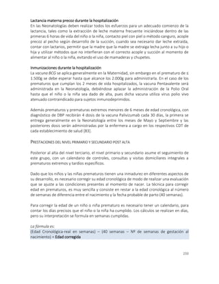 233
Lactancia materna precoz durante la hospitalización
En las Neonatologías deben realizar todos los esfuerzos para un adecuado comienzo de la
lactancia, tales como la extracción de leche materna frecuente iniciándose dentro de las
primeras 6 horas de vida del niño o la niña, contacto piel con piel o método canguro, acople
precoz al pecho según desarrollo de la succión, cuando sea necesario dar leche extraída,
contar con lactarios, permitir que la madre que la madre se extraiga lecha junto a su hijo o
hija y utilizar métodos que no interfieran con el correcto acople y succión al momento de
alimentar al niño o la niña, evitando el uso de mamaderas y chupetes.
Inmunizaciones durante la hospitalización
La vacuna BCG se aplica generalmente en la Maternidad, sin embargo en el prematuro de ≤
1.500g se debe esperar hasta que alcance los 2.000g para administrarla. En el caso de los
prematuros que cumplan los 2 meses de vida hospitalizados, la vacuna Pentavalente será
administrada en la Neonatología, debiéndose aplazar la administración de la Polio Oral
hasta que el niño o la niña sea dado de alta, pues dicha vacuna utiliza virus polio vivo
atenuado contraindicado para sujetos inmunodeprimidos.
Además prematuros y prematuras extremos menores de 6 meses de edad cronológica, con
diagnóstico de DBP recibirán 4 dosis de la vacuna Palivizumab cada 30 días, la primera se
entrega generalmente en la Neonatología entre los meses de Mayo y Septiembre y las
posteriores dosis serán administradas por la enfermera a cargo en los respectivos CDT de
cada establecimiento de salud [83].
PRESTACIONES DEL NIVEL PRIMARIO Y SECUNDARIO POST ALTA
Posterior al alta del nivel terciario, el nivel primario y secundario asume el seguimiento de
este grupo, con un calendario de controles, consultas y visitas domiciliares integrales a
prematuros extremos y tardíos específicos.
Dado que los niños y las niñas prematuros tienen una inmadurez en diferentes aspectos de
su desarrollo, es necesario corregir su edad cronológica de modo de realizar una evaluación
que se ajuste a las condiciones presentes al momento de nacer. La técnica para corregir
edad en prematuros, es muy sencilla y consiste en restar a la edad cronológica al número
de semanas de diferencia entre el nacimiento y la fecha probable de parto (40 semanas).
Para corregir la edad de un niño o niña prematuro es necesario tener un calendario, para
contar los días precisos que el niño o la niña ha cumplido. Los cálculos se realizan en días,
pero su interpretación se formula en semanas cumplidas.
La fórmula es:
(Edad Cronológica-real en semanas) – (40 semanas – Nº de semanas de gestación al
nacimiento) = Edad corregida
 
