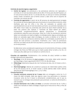 236
Controles de salud de ingreso y seguimiento
 Control de ingreso: Los prematuros y las prematuras extremos son ingresados a
controles en el nivel secundario dentro de las 48 a 72 horas post alta del hospital y en
el nivel primario dentro de los 7 a 10 días del alta, es vital que en dichas actividades
ambos niveles corroboren que la familia conoce y sabe cómo será el esquema de
controles y las razones de ello.
 Controles de seguimiento: A partir de las 40 semanas de edad gestacional corregida
los controles de salud programados para el prematuro o las prematura extremo, están
diseñadas para que los niños y las niñas san evaluados en paralelo pero
coordinadamente con por el nivel secundario y primario. Los controles realizados en la
APS deben incluir todos los contenidos del control de salud infantil estándar de la
edad más próxima (Ver Capítulo 3 “Controles de Salud Infantil por edad”),
incorporando complementariamente algunas evaluaciones o considerando
antecedentes específico para este grupo. Hasta los 3 años los prematuros extremos
deben son evaluados con edad corregida, sin embargo existen algunas actividades que
deben ser realizadas según edad cronológica, las cuales se detallan en la Tabla 20,
desde los 3 años los prematuros extremos deben ser controlados anualmente por el
equipo del nivel primario y secundario. Finalmente a los 7 años los prematuros
extremos son dados de alta del nivel secundario y continúan con sus controles anuales
en el nivel primario.
Se debe tener como consideración especial que en el control de los 10 meses, se debe
entregar dos fichas de PNAC para que la madre pueda retirar la leche a los 10 y 11
meses pos alta, dado que no se realizará un control a los 11.
Consultas con especialista: Paralelamente a los controles de salud, también se deben
entregar atenciones por especialista:
 Neurólogo: A las 40 semanas de edad corregida a más tardar, debe recibir atención
por Neurólogo, y hacer seguimiento a los 3, 9 ,15, 24, 48 y 84 meses
 Oftalmólogo: Idealmente después de a las 4 semanas de vida, a los 12 meses y a los 1,
4 y 7 años.
 Otorrinolaringólogo: Además de cumplirse la pesquisa de indemnidad auditiva antes
de las 40 semanas de EC, el recién nacido o nacida además debe recibir además
atención por Otorrinolaringólogo a los 1, 2, 4 y 7 años.
Consulta Nutricional:
 Consulta nutricional universal de los 5 meses debe ser entregada a entre los 4 a 6
meses de edad corregida, dado que algunos casos muy particulares es necesario
incorporar antes de los 6 meses la alimentación complementaria, por lo que es
necesario que se entregue esta prestación para promover un estilo de alimentación y
vida saludables.
 Consulta Nutricional e los 3 años y 6 meses: La consulta nutricional de los 3 años y
medio será realizada en edad cronológica al igual que el resto de los niños y niñas de
término.
 