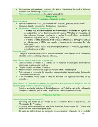 240
 Antecedentes psicosociales: Informes de Visita Domiciliaria Integral e Informe
psicosocial de neonatología, cuando exista.
 Antecedentes Inmunizaciones: Consignar vacuna BCG.
Preguntas
Prematuros extremos y tardíos.
Salud Nutricional
 Tipo de alimentación al alta (lactancia materna exclusiva, parcial o sin lactancia).
 Consignar si recibe suplementos de vitaminas y minerales.
 Antecedentes crecimiento pondoestatural
- Si el niño o la niña tiene menos de 40 semanas al momento del ingreso Se
aconseja utilizar curvas de crecimiento intrauterino ** Evaluar crecimiento post
alta graficando la curva visualizando si cambia de canal o bien calculando el
incremento en gramos por día (más de 30 g / día)
- Si el niño o la niña tiene más de 40 semanas al momento del ingreso utilizar
los estándares de la OMS o bien calcular el incremento de gramos por día (más
de 20 g /día)
- La circunferencia de cráneo es el primer parámetro que se recupera, siguiendo el
peso y finalmente la talla.
Inmunizaciones
- Consignar administración de otras inmunizaciones en familiares que vivan con el niño
o la niña, como bordetella pertussis e influenza.
Antecedentes médicos asociados a la prematurez
 Complicaciones asociadas a la estadía en el hospital: neurológicas, respiratorias
infecciosas, cardiovasculares, otras.
 Cirugías durante estadía en el hospital.
 Antecedentes de convulsiones y apneas durante estadía en el hospital.
 Antecedentes o presencia de ostomías: traqueostomías, gastrostomías, ileostomía,
colostomías, vesicostomía.
 Si ha presentado apneas desde el alta y su duración (son significativas sobre los 20
segundos).
Antecedentes de consultas en servicio de urgencia o re-hospitalización luego del alta de
neonatología y controles en el nivel secundario
- Registrar y adjuntar epicrisis de hospitalizaciones en Pediatría o atención en Servicio
de urgencia y evaluar indicaciones, cumplimiento y eventuales derivaciones.
Prematuro extremo
Cumplimiento de las garantías AUGE
 Screening con fondo de ojo dentro de las 6 semanas desde el nacimiento, GES
“Retinopatía del Prematuro”
 Screening auditivo antes de su alta de la Unidad de Neonatología, GES “Hipoacusia
neurosensorial bilateral del prematuro”.
 En caso de antecedentes de displasia broncopulmonar originado en el período
 