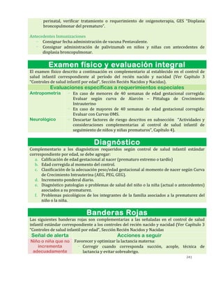 241
perinatal, verificar tratamiento o requerimiento de oxigenoterapia, GES “Displasia
broncopulmonar del prematuro”.
Antecedentes Inmunizaciones
- Consignar fecha administración de vacuna Pentavalente.
- Consignar administración de palivizumab en niños y niñas con antecedentes de
displasia broncopulmonar.
Examen físico y evaluación integral
El examen físico descrito a continuación es complementario al establecido en el control de
salud infantil correspondiente al período del recién nacido y nacidad (Ver Capítulo 3
“Controles de salud infantil por edad”, Sección Recién Nacidos y Nacidas).
Evaluaciones específicas a requerimientos especiales
Antropometría - En caso de menores de 40 semanas de edad gestacional corregida:
Evaluar según curva de Alarcón – Pittaluga de Crecimiento
Intrauterino
- En caso de mayores de 40 semanas de edad gestacional corregida:
Evaluar con Curvas OMS.
Neurológico - Descartar factores de riesgo descritos en subsección “Actividades y
consideraciones complementarias al control de salud infantil de
seguimiento de niños y niñas prematuros”, Capítulo 4).
Diagnóstico
Complementario a los diagnósticos requeridos según control de salud infantil estándar
correspondiente por edad, se debe agregar:
a. Calificación de edad gestacional al nacer (prematuro extremo o tardío)
b. Edad corregida al momento del control.
c. Clasificación de la adecuación peso/edad gestacional al momento de nacer según Curva
de Crecimiento Intrauterina (AEG, PEG, GEG).
d. Incremento ponderal diario.
e. Diagnóstico patologías o problemas de salud del niño o la niña (actual o antecedentes)
asociados a su prematurez.
f. Problemas psicológicos de los integrantes de la familia asociados a la prematurez del
niño o la niña.
Banderas Rojas
Las siguientes banderas rojas son complementarias a las señaladas en el control de salud
infantil estándar correspondiente a los controles del recién nacido y nacidad (Ver Capítulo 3
“Controles de salud infantil por edad”, Sección Recién Nacidos y Nacidas
Señal de alerta Acciones a seguir
Niño o niña que no
incrementa
adecuadamente
Favorecer y optimizar la lactancia materna:
- Corregir cuando corresponda succión, acople, técnica de
lactancia y evitar sobreabrigo.
 