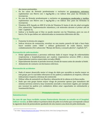 245
dos meses postnatales.
 En los casos de fórmula predominante o exclusiva en prematuros extremos,
suplementar con Hierro con 1 mg/kg/día y no indicar Zinc pues las fórmulas lo
incorporan.
 En caso de fórmula predominante o exclusiva en prematuros moderados y tardíos,
suplementar con Hierro con 2 mg/kg/día y no indicar Zinc pues las fórmulas lo
incorporan.
 Vitamina ACD: basado en 400 UI al día de Vitamina D, hasta el año de edad corregida
(Ver subsección “Suplementación vitamínica y de minerales durante el primer año de
vida”, Capítulo 5).
 Indicar a la familia que el Zinc se puede mezclar con las Vitaminas, pero no con el
hierro. Por lo que deben ser administradas en momentos diferentes del día.
Vínculo
 Fomentar la técnica de canguro
 Indicar técnicas de contención: envolver en una manta, ponerlo de lado o boca bajo,
hacer sonidos como "shhh" o utilizar grabaciones de ruido blanco, mecer
cuidadosamente (Ver subsección “Manejo del llanto y consuelo efectivo”, Capítulo 5)35.
Prevención de enfermedades
 Evitar aglomeraciones y personas enfermas dado el mayor riesgo de enfermedades
respiratorias y hospitalizaciones por cuadros respiratorios severos (VRS y otros).
Especialmente centros comerciales cerrados (Mall).
 Especialmente durante el período invernal, lavado de manos antes de atender al bebé.
 Aislamiento de contacto con hermanos enfermos.
Prevención de accidentes
 Dado el menor desarrollo motor el riesgo de daño por sacudida es mucho mayor en
este grupo, por lo cual debe reforzarse en los padres y cuidadores al respecto, reforzar
indicaciones respecto a técnicas de contención
 Utilizar sillas de automóvil con fijación y alineación de la cabeza en la línea media.
 Dado que este grupo tienen mayor riesgo de presentar apneas (por inmadurez del
sistema nervioso central y muy raramente asociado a reacciones vagales, por ejemplo:
pos vacuna) los padres y/o cuidadores deben estar capacitados en estimulación y
reanimación básica.
Prematuro extremo
Inmunizaciones
En caso de que haya recibido vacuna Pentavalente durante su estadía en el hospital,
indicar vacuna, se debe indicar la primera dosis de polio en la fecha que corresponde colocar
la siguiente dosis de pentavalente quedando de esta manera una dosis de polio desfasada.
35
Ver Video: “Manejo Respetuoso del Llanto” [Película] (2013). Chile Crece Contigo (Dirección).
 