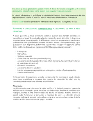 246
Los niños y niñas prematuros deben recibir 4 dosis de vacuna conjugada (2-4-6 meses
cronológicos más refuerzo a los 12 meses) para asegurar respuesta inmune.
La vacuna influenza en el período de la campaña de invierno, debería recomendarse vacunar
al grupo familiar cuando el niño o la niña es menor de 6 meses de edad cronológica.
Derivar a IRA, todos los prematuros extremos deben ingresar a el programa de IRA
ACTIVIDADES Y CONSIDERACIONES COMPLEMENTARIAS AL SEGUIMIENTO DE NIÑOS Y NIÑAS
PREMATUROS
A pesar que niños y niñas prematuros extremos cuentan con atención periódica por
especialistas, el grupo de moderados y tardíos no acceden a este beneficio. Es de primera
importancia que los profesionales de APS puedan sospechar tempranamente patologías o
problemas de salud que afectan con mayor frecuencia a niños y niñas prematuros y lograr
que accedan a un diagnóstico, tratamiento, seguimiento y recuperación oportuna. Dentro
de los problemas de salud que el profesional de APS puede pesquisar, destacan:
- Cardiopatías.
- Hidrocefalia.
- Síndrome piramidal
- Alteraciones del desarrollo psicomotor (DSM).
- Alteraciones conductuales (síndrome de déficit atencional, hiperactividad, trastornos
de aprendizaje, entre otros).
- Problemas nutricionales.
- Alteraciones de visión y audición
- Eventos respiratorios agudos intercurrentes u otros eventos infecciosos agudos.
- Anemia del Prematuro.
En los controles de seguimiento se debe complementar los controles de salud estándar
según edad cronológica o corregida (Ver cuadro de corrección de edad) con las
consideraciones e indicaciones descritas a continuación:
Alimentación
Nutricionalmente para este grupo la mejor opción es la lactancia materna, idealmente
exclusiva. Esto contribuye a que el desarrollo extrauterino siga adelante de una forma más
fisiológica. Cuando el niño o la niña sea dado de alta sin lactancia materna exclusiva o
parcial, debe fomentarse la derivación a instancias de apoyo en atención primaria
(consultas o clínica de lactancia materna) para relactar o aumentar el porcentaje de leche
materna recibida en un contexto de apoyo a la madre.
 