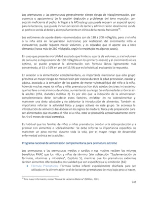 247
Los prematuros y las prematuras generalmente tienen riesgo de hipoalimentación, por
ausencia o agotamiento de la succión deglución y problemas del tono muscular, con
succión ineficiente al pecho. Al llegar a la APS este grupo puede requerir un especial apoyo
para la lactancia, que puede incluir extracción de leche y administración idealmente sonda
al pecho o sonda al dedo y acompañamiento en clínica de lactancia frecuente36
.
Los volúmenes de aporte diario recomendados son de 180 a 200 ml/kg/día, pero si el niño
o la niña está en recuperación nutricional, por restricción del crecimiento intra o
extrauterino, puede requerir mayor volumen, y es deseable que el aporte sea a libre
demanda (hasta más de 280 ml/kg/día, según lo reportado en algunos casos).
En caso que presente morbilidad asociada que limite su aporte de volumen, o si el volumen
de consumo es bajo (menor de 150 ml/kg/día en los primeros meses) y el crecimiento no es
óptimo, se puede preparar la alimentación con formula láctea ligeramente más
concentrada, al 15 o 16% en vez del 13,5% que es lo habitual, evaluando la respuesta.
En relación a la alimentación complementaria, es importante mencionar que este grupo
presenta un mayor riesgo de malnutrición por exceso durante la edad preescolar, escolar y
adulta, asociada a la sensación de los padres de mayor vulnerabilidad del niño o la niña.
Además muchas veces los niños y niñas prematuros han sido sujetos de stress intrauterino
que los lleva a mecanismos de ahorro, aumentando su riesgo de enfermedades crónicas en
la adultez (HTA, diabetes mellitus 2). Es por ello que la indicación de la alimentación
complementaria debe considerar estos factores, enfatizar en no sobrealimentar y
mantener una dieta saludable y no adelantar la introducción de alimentos. También es
importante reforzar la actividad física y juegos activos en este grupo. Se aconseja la
introducción de alimentos basándose en los signos de madurez física y de preparación para
ser alimentados que muestra el niño o la niña, esto se produciría aproximadamente entre
los 4 y 6 meses de edad corregida.
Es habitual que las familias de niños y niñas prematuros tiendan a la sobreprotección y a
premiar con alimentos o sobrealimentar. Se debe reforzar la importancia específica de
mantener un peso normal durante toda la vida, por el mayor riesgo de desarrollar
enfermedad crónica en la adultez.
Programa nacional de alimentación complementaria para prematuro extremo
Los prematuros y las prematuras medios y tardíos y sus madres reciben los mismos
beneficios PNAC que los niños y niñas de término (Ver subsección “Suplementación de
fórmulas, vitaminas y minerales”, Capítulo 5), mientras que los prematuros extremos
reciben alimentos diferenciados en cualidad que son específicos a su condición [84]:
 Fórmula Prematuros: Fórmula láctea infantil especialmente diseñada para ser
utilizada en la alimentación oral de lactantes prematuros de muy bajo peso al nacer.
36
Para mayor información, revisar “Manual de Lactancia Materna” (MINSAL, 2011)
 