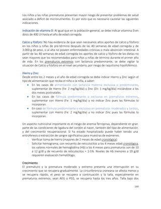 249
Los niños y las niñas prematuros presentan mayor riesgo de presentar problemas de salud
asociado a déficit de micronutrientes. Es por esto que es necesario cautelar las siguientes
indicaciones.
Indicación de vitamina D: Al igual que en la población general, se debe indicar vitamina D en
dosis de 400 UI hasta el año de edad corregida.
Calcio y fósforo: No hay evidencia de que sean necesarios altos aportes de calcio y fósforo
en los niños y niñas de pre-término después de las 40 semanas de edad corregida y de
3.000 g de peso, si al alta no poseen enfermedades crónicas o mala absorción intestinal. A
partir de las 40 semanas de edad corregida los aportes de calcio y fósforo de las dietas no
sean mayores que los recomendados para niños y niñas de término durante el primer año
de vida. En los prematuros extremos con lactancia predominante, se debe vigilar la
situación de Calcio y Fósforo en el nivel secundario, por riesgo de raquitismo hipofofémico.
Hierro y Zinc:
Desde entre los 2 meses y el año de edad corregida se debe indicar Hierro y Zinc según el
tipo de alimentación que reciba el niño o la niña, a saber:
 En los casos de alimentación con lactancia materna exclusiva o predominante,
suplementar de Hierro (Fe: 2 mg/kg/día) y Zinc (Zn: 1 mg/kg/día) iniciándose a los
dos meses postnatales.
 En los casos de fórmula predominante o exclusiva en prematuros extremos,
suplementar con Hierro (Fe: 1 mg/kg/día) y no indicar Zinc pues las fórmulas lo
incorporan.
 En caso de fórmula predominante o exclusiva en prematuros moderados y tardíos,
suplementar con Hierro (Fe: 2 mg/kg/día) y no indicar Zinc pues las fórmulas lo
incorporan.
Un aspecto nutricional importante es el riesgo de anemia ferropriva, dependiente en gran
parte de las condiciones de ligadura del cordón al nacer, también del tipo de alimentación
y del crecimiento recuperacional. Si ha estado hospitalizado puede haber tenido una
eritroferesis o extracción de sangre significativa para muestras de exámenes.
- Verificar toma de hierro (mayores de 2 meses de edad cronológica)
- Solicitar hemograma, con recuento de reticulocitos a los 4 meses edad cronológica,
los valores normales de hemoglobina (Hb) a los 4 meses para prematuros son de 10
a 12 g/dl y de recuento de reticulocitos = 1-5%. Niveles de Hb menores a 10 g/dl
requieren evaluación hematólogo.
Crecimiento
El prematuro y la prematura moderado y extremo presenta una interrupción en su
crecimiento que se recupera gradualmente. La circunferencia craneana se afecta menos y
se recupera rápido, el peso se recupera a continuación y la talla, especialmente en
prematuros extremos, sean AEG o PEG, se recupera hasta los tres años. Talla bajo dos
 