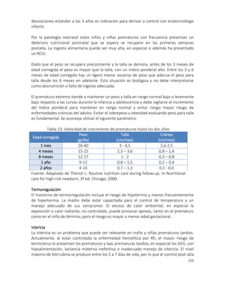 250
desviaciones estándar a los 3 años es indicación para derivar a control con endocrinólogo
infantil.
Por la patología neonatal estos niños y niñas prematuros con frecuencia presentan un
deterioro nutricional postnatal que se espera se recupere en las primeras semanas
postalta. La ingesta alimentaria puede ser muy alta, en especial si además ha presentado
un RCIU.
Dado que el peso se recupera precozmente y la talla se demora, antes de los 3 meses de
edad corregida el peso es mayor que la talla, con un índice ponderal alto. Entre los 3 y 6
meses de edad corregida hay un ligero menor ascenso de peso que adecua el peso para
talla desde los 6 meses en adelante. Esta situación es biológica y no debe interpretarse
como desnutrición o falta de ingesta adecuada.
El prematuro extremo tiende a mantener un peso y talla en rango normal bajo o levemente
bajo respecto a las curvas durante la infancia y adolescencia y debe vigilarse el incremento
del índice ponderal para mantener en rango normal y evitar riesgo mayor riesgo de
enfermedades crónicas del adulto. Evitar el sobrepeso y obesidad evaluando peso para talla
es fundamental. Se aconseja utilizar el siguiente parámetro:
Tabla 23: Velocidad de crecimiento de prematuros hasta los dos años
Edad corregida
Peso
(g/día)
Talla
(cm/mes)
Cráneo
(cm/mes)
1 mes 26-40 3 - 4,5 1,6-2,5
4 meses 15-25 2,3 – 3,6 0,8 – 1,4
8 meses 12-17 1 - 2 0,3 – 0,8
1 año 9-12 0,8 – 1,5 0,2 – 0,4
2 años 4-10 0,7 – 1,3 0,1 - 0,4
Fuente: Adaptado de Theriot L: Routine nutrition care during follow-up. In Nutritional
care for high-risk newborn, 3ª ed. Chicago; 2000.
Termoregulación
El trastorno de termorregulación incluye el riesgo de hipotermia y menos frecuentemente
de hipertermia. La madre debe estar capacitada para el control de temperatura y un
manejo adecuado de sus variaciones. El exceso de calor ambiental, en especial la
exposición a calor radiante, no controlado, puede provocar apneas, tanto en el prematuro
como en el niño de término, pero el riesgo es mayor a menor edad gestacional.
Ictericia
La ictericia es un problema que puede ser relevante en nisño y niñas prematuros tardíos.
Actualmente, al estar controlada la enfermedad hemolítica por Rh, el mayor riesgo de
kernicterus lo presentan los prematuros y laas prematuras tardíos, en especial los GEG, con
hipoalimentación, lactancia materna inefectiva e inadecuado manejo de ictericia. El nivel
máximo de bilirrubina se produce entre los 5 a 7 días de vida, por lo que el control post-alta
 