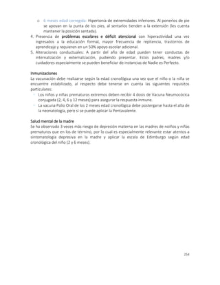 254
o 6 meses edad corregida: Hipertonía de extremidades inferiores. Al ponerlos de pie
se apoyan en la punta de los pies, al sentarlos tienden a la extensión (les cuenta
mantener la posición sentada).
4. Presencia de problemas escolares e déficit atencional con hiperactividad una vez
ingresados a la educación formal, mayor frecuencia de repitencia, trastornos de
aprendizaje y requieren en un 50% apoyo escolar adicional.
5. Alteraciones conductuales: A partir del año de edad pueden tener conductas de
internalización y externalización, pudiendo presentar. Estos padres, madres y/o
cuidadores especialmente se pueden beneficiar de instancias de Nadie es Perfecto.
Inmunizaciones
La vacunación debe realizarse según la edad cronológica una vez que el niño o la niña se
encuentre estabilizado, al respecto debe tenerse en cuenta las siguientes requisitos
particulares:
- Los niños y niñas prematuros extremos deben recibir 4 dosis de Vacuna Neumocócica
conjugada (2, 4, 6 y 12 meses) para asegurar la respuesta inmune.
- La vacuna Polio Oral de los 2 meses edad cronológica debe postergarse hasta el alta de
la neonatología, pero sí se puede aplicar la Pentavalente.
Salud mental de la madre
Se ha observado 3 veces más riesgo de depresión materna en las madres de noiños y niñas
prematuros que en los de término, por lo cual es especialmente relevante estar atentos a
sintomatología depresiva en la madre y aplicar la escala de Edimburgo según edad
cronológica del niño (2 y 6 meses).
 