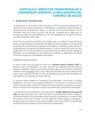 255
CAPÍTULO V: ASPECTOS TRANSVERSALES A
CONSIDERAR DURANTE LA REALIZACIÓN DEL
CONTROL DE SALUD
1. ALIMENTACIÓN Y SUPLEMENTACIÓN
La alimentación en los primeros meses de vida, es uno de los grandes desafíos que los
padres presentan desde el nacimiento. La adherencia a la lactancia materna exclusiva, la
incorporación de la alimentación sólida y la aparición de los primeros dientes, son los
principales hitos que marcan el primer año de vida. A medida que el bebé crece va
incorporando hábitos de vida saludable, que han sido estimulados por los padres, la familia
y el medio ambiente que los rodea.
Muchos de los problemas derivados de la malnutrición, en especial la malnutrición por
exceso, son derivados de la incorporación de hábitos de vida, los cuales a su vez derivan de
las condiciones socioeconómicas, educación de los padres y condiciones socioculturales. El
acompañamiento por parte de los profesionales de la salud a través del control de salud
integral del niño y la niña contribuirá a la mantención de los hábitos de vida saludable ya
adquiridos o a la modificación de los hábitos poco saludables, al seguimiento del estado
nutricional y al apoyo de las habilidades de los padres.
LACTANTES DE CERO A SEIS MESES
La mejor opción para este grupo de edad es la lactancia materna exclusiva (LME). Es
prioritario que los profesionales de salud, tanto de los hospitales como de atención
primaria, resuelvan las dudas y consultas de los padres para la mantención de la lactancia
materna en forma exclusiva hasta los seis meses, por los beneficios que esto reporta tanto
para la madre como para el niño o la niña y la sociedad (es una de las diez estrategias más
costo-efectivas en promoción de la salud infantil).
La lactancia materna debiera ser siempre de libre demanda y sin horarios ni tiempos
establecidos. En casos de que existan problemas en la lactancia, los Centros de salud
público y privados deben contar con equipos de salud capacitados que realicen en primera
instancia intervenciones orientadas a apoyar a las madres para superar dichas dificultades.
La introducción de otros alimentos, como jugos y fruta, no debe realizarse en este grupo de
edad. No debe darse agua a los niños y las niñas de esta edad pues la leche materna es
altamente hidratante y una sobrecarga de agua puede ser compleja para el inmaduro riñón
del lactante menor. Por otro lado, el uso de agüitas de hierbas puede ser perjudicial y
peligroso, pues estas podrían portar esporas, hongos o bacterias. En Chile se han reportado
casos de botulismo asociados al uso de anís estrella y orégano [85].
 
