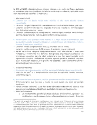 256
La OMS y UNICEF establecen algunos criterios médicas en los cuales clarifica en qué casos
es aceptables para usar sucedáneos de la leche materna y en cuáles no, agrupadas según
sean afecciones del lactante o la madre [86]:
1. Afecciones infantil
 Lactantes que no deben recibir leche materna ni otra leche excepto fórmula
especializada:
- Lactantes con galactosemia clásica: se necesita una fórmula especial libre de galactosa.
- Lactantes con enfermedad de orina en jarabe de arce: se necesita una fórmula especial
libre de leucina, isoleucina y valina.
- Lactantes con fenilcetonuria: se requiere una fórmula especial libre de fenilalanina (se
permite algo de lactancia materna, con monitorización cuidadosa).
 Recién nacidos para quienes la leche materna es la mejor opción de alimentación, pero
que pueden necesitar otros alimentos por un período limitado además de leche materna
(sopesar riesgos versus beneficios):
- Lactantes nacidos con peso menor a 1500 g (muy bajo peso al nacer).
- Lactantes nacidos con menos de 32 semanas de gestación (muy prematuros).
- Recién nacidos con riesgo de hipoglicemia debido a una alteración en la adaptación
metabólica, o incremento de la demanda de la glucosa, en particular aquellos que son
prematuros, pequeños para la edad gestacional o que han experimentado estrés
significativo intraparto con hipoxia o isquemia, aquellos que están enfermos y aquellos
cuyas madres son diabéticas, si la glicemia no responde a lactancia materna óptima o
alimentación con leche materna.
4. Afecciones Maternas
 Afecciones maternas que podrían justificar que se evite la lactancia permanentemente
- Infección por VIH38
: si la alimentación de sustitución es aceptable, factible, asequible,
sostenible y segura.
 Afecciones maternas que podrían justificar que se evite la lactancia temporalmente.
- Enfermedad grave que hace que la madre no pueda cuidar a su bebé, por ejemplo
septicemia.
- Herpes simplex Tipo I (HSV-1): se debe evitar contacto directo entre las lesiones en el
pecho materno y la boca del bebé hasta que toda lesión activa se haya resuelto.
- Medicación materna:
o Los medicamentos psicoterapéuticos sedativos, antiepilépticos, opioides y sus
combinaciones pueden causar efectos colaterales tales como mareo y depresión
38
La opción más apropiada de alimentación infantil para una madre infectada con el VIH depende de las circunstancias
individuales de ella y su bebé, incluyendo su condición de salud, pero se debe considerar los servicios de salud disponibles
y la consejería y apoyo que pueda recibir. Se recomienda la lactancia materna exclusiva durante los primeros 6 meses de
vida a menos que la alimentación de sustitución sea AFASS. Cuando la alimentación de sustitución es AFASS, debe evitar
todo tipo de lactancia materna. La madre infectada con el VIH debe evitar la lactancia mixta (es decir lactancia además de
otros alimentos, líquidos o fórmula) en los primeros 6 meses de vida
 