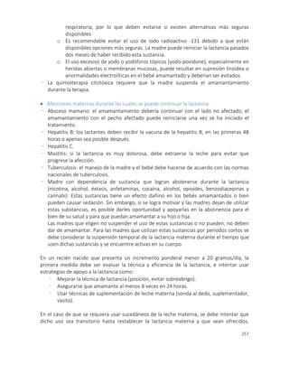 257
respiratoria, por lo que deben evitarse si existen alternativas más seguras
disponibles
o Es recomendable evitar el uso de iodo radioactivo -131 debido a que están
disponibles opciones más seguras. La madre puede reiniciar la lactancia pasados
dos meses de haber recibido esta sustancia.
o El uso excesivo de yodo o yodóforos tópicos (yodo-povidone), especialmente en
heridas abiertas o membranas mucosas, puede resultar en supresión tiroidea o
anormalidades electrolíticas en el bebé amamantado y deberían ser evitados.
- La quimioterapia citotóxica requiere que la madre suspenda el amamantamiento
durante la terapia.
 Afecciones maternas durante las cuales se puede continuar la lactancia
- Absceso mamario: el amamantamiento debería continuar con el lado no afectado; el
amamantamiento con el pecho afectado puede reiniciarse una vez se ha iniciado el
tratamiento.
- Hepatitis B: los lactantes deben recibir la vacuna de la hepatitis B, en las primeras 48
horas o apenas sea posible después.
- Hepatitis C.
- Mastitis: si la lactancia es muy dolorosa, debe extraerse la leche para evitar que
progrese la afección.
- Tuberculosis: el manejo de la madre y el bebé debe hacerse de acuerdo con las normas
nacionales de tuberculosis.
- Madre con dependencia de sustancia que logran abstenerse durante la lactancia
(nicotina, alcohol, éxtasis, anfetaminas, cocaína, alcohol, opioides, benzodiacepinas y
cannabi): Estas sustancias tiene un efecto dañino en los bebés amamantados o bien
pueden causar sedación. Sin embargo, si se logra motivar y las madres dejan de utilizar
estas substancias, es posible darles oportunidad y apoyarlas en la abstinencia para el
bien de su salud y para que puedan amamantar a su hijo o hija.
Las madres que eligen no suspender el uso de estas sustancias o no pueden, no deben
dar de amamantar. Para las madres que utilizan estas sustancias por períodos cortos se
debe considerar la suspensión temporal de la lactancia materna durante el tiempo que
usen dichas sustancias y se encuentre activas en su cuerpo.
En un recién nacido que presenta un incremento ponderal menor a 20 gramos/día, la
primera medida debe ser evaluar la técnica y eficiencia de la lactancia, e intentar usar
estrategias de apoyo a la lactancia como:
- Mejorar la técnica de lactancia (posición, evitar sobreabrigo).
- Asegurarse que amamante al menos 8 veces en 24 horas.
- Usar técnicas de suplementación de leche materna (sonda al dedo, suplementador,
vasito).
En el caso de que se requiera usar sucedáneos de la leche materna, se debe intentar que
dicho uso sea transitorio hasta restablecer la lactancia materna y que sean ofrecidos,
 