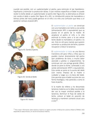 258
cuando sea posible, con un suplementador al pecho, para estimular el eje hipotálamo-
hipofisiario y estimular la producción láctea. Si por motivos específicos el bebé no puede
recibir la leche desde un suplementador al pecho (Ver figura 41), la alternativa es ofrecer
con sonda al dedo o vasito (Ver figura 42 y 43). La introducción precoz de mamaderas y
tetinas (antes del mes) puede generar en el niño o la niña una confusión que lleva a un
posterior rechazo al pezón [87]
El suplementador al pecho se construye
con una mamadera con leche y una sonda
(alimentación Nº5 o equivalente) que va
puesta en el pecho de la madre. Al
acoplarse al pecho el niño o la niña
estimula la mama, pero a la vez extrae
leche desde la mamadera y el pecho a la
vez. Esto es útil para mamás que quieren
aumentar su producción de leche, quieren
recuperar o inducir la lactancia
El suplementador al dedo es una técnica
transitoria útil para niños y niñas que no
pueden mamar directamente del pecho
(por problemas de tono, o mucho dolor
asociado a grietas o sangramiento). Se
construye con una jeringa grande (20cc),
donde se pone la leche, conectada a una
sonda (alimentación Nº5º o equivalente).
Esta sonda se pone en la punta del dedo
(con manos limpias) de la madre o
cuidador y luego va a la boca del bebé.
Esto permite que el bebé succione de una
forma fisiológica, más parecida a como lo
hace al pecho.
Si la madre da relleno y ha descartado
lactancia materna se le debe recomendar
dar con la mayor similitud posible a la
lactancia, disminuir el flujo de salida de
leche, colocar al bebé en posición de
lactancia y mantener contacto visual cara
a cara39
.
39
Para mayor información sobre lactancia materna se sugiere consultar el Manual de Lactancia Materna MINSAL 2010
disponible en www.minsal.cl, en sección de lactancia materna.
Figura 41: Sonda al pecho
Figura 42: Sonda al dedo
Figura 43: Vasito
 
