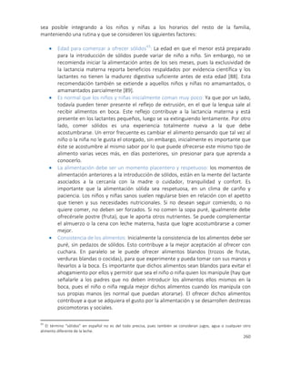 260
sea posible integrando a los niños y niñas a los horarios del resto de la familia,
manteniendo una rutina y que se consideren los siguientes factores:
 Edad para comenzar a ofrecer sólidos43
: La edad en que el menor está preparado
para la introducción de sólidos puede variar de niño a niño. Sin embargo, no se
recomienda iniciar la alimentación antes de los seis meses, pues la exclusividad de
la lactancia materna reporta beneficios respaldados por evidencia científica y los
lactantes no tienen la madurez digestiva suficiente antes de esta edad [88]. Esta
recomendación también se extiende a aquellos niños y niñas no amamantados, o
amamantados parcialmente [89].
 Es normal que los niños y niñas inicialmente coman muy poco: Ya que por un lado,
todavía pueden tener presente el reflejo de extrusión, en el que la lengua sale al
recibir alimentos en boca. Este reflejo contribuye a la lactancia materna y está
presente en los lactantes pequeños, luego se va extinguiendo lentamente. Por otro
lado, comer sólidos es una experiencia totalmente nueva a la que debe
acostumbrarse. Un error frecuente es cambiar el alimento pensando que tal vez al
niño o la niña no le gusta el otorgado, sin embargo, inicialmente es importante que
éste se acostumbre al mismo sabor por lo que puede ofrecerse este mismo tipo de
alimento varias veces más, en días posteriores, sin presionar para que aprenda a
conocerlo.
 La alimentación debe ser un momento placentero y respetuoso: los momentos de
alimentación anteriores a la introducción de sólidos, están en la mente del lactante
asociados a la cercanía con la madre o cuidador, tranquilidad y confort. Es
importante que la alimentación sólida sea respetuosa, en un clima de cariño y
paciencia. Los niños y niñas sanos suelen regularse bien en relación con el apetito
que tienen y sus necesidades nutricionales. Si no desean seguir comiendo, o no
quiere comer, no deben ser forzados. Si no comen la sopa puré, igualmente debe
ofrecérsele postre (fruta), que le aporta otros nutrientes. Se puede complementar
el almuerzo o la cena con leche materna, hasta que logre acostumbrarse a comer
mejor.
 Consistencia de los alimentos: Inicialmente la consistencia de los alimentos debe ser
puré, sin pedazos de sólidos. Esto contribuye a la mejor aceptación al ofrecer con
cuchara. En paralelo se le puede ofrecer alimentos blandos (trozos de frutas,
verduras blandas o cocidas), para que experimente y pueda tomar con sus manos y
llevarlos a la boca. Es importante que dichos alimentos sean blandos para evitar el
ahogamiento por ellos y permitir que sea el niño o niña quien los manipule (hay que
señalarle a los padres que no deben introducir los alimentos ellos mismos en la
boca, pues el niño o niña regula mejor dichos alimentos cuando los manipula con
sus propias manos (es normal que puedan atorarse). El ofrecer dichos alimentos
contribuye a que se adquiera el gusto por la alimentación y se desarrollen destrezas
psicomotoras y sociales.
43
El término “sólidos” en español no es del todo precisa, pues también se consideran jugos, agua o cualquier otro
alimento diferente de la leche.
 