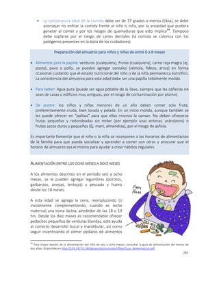 261
 La temperatura ideal de la comida debe ser de 37 grados o menos (tibia), se debe
aconsejar no enfriar la comida frente al niño o niña, por la ansiedad que pudiera
generar al comer y por los riesgos de quemaduras que esto implica44
. Tampoco
debe soplarse por el riesgo de caries dentales (la comida se coloniza con los
patógenos presentes en la boca de los cuidadores).
Preparación del almuerzo para niños y niñas de entre 6 a 8 meses
 Alimentos para la papilla: verduras (cualquiera), frutas (cualquiera), carne roja magra (ej.
posta), pavo o pollo, se pueden agregar cereales (sémola, fideos, arroz) en forma
ocasional cuidando que el estado nutricional del niño o de la niña permanezca eutrófico.
La consistencia del almuerzo para esta edad debe ser una papilla totalmente molida.
 Para beber: Agua pura (puede ser agua potable de la llave, siempre que las cañerías no
sean de casas o edificios muy antiguos, por el riesgo de contaminación por plomo).
 De postre: los niños y niñas menores de un año deben comer solo fruta,
preferentemente cruda, bien lavada y pelada. En un inicio molida, aunque también se
les puede ofrecer en “palitos” para que ellos mismos la coman. No deben ofrecerse
frutas pequeñas y redondeadas sin moler (por ejemplo uvas enteras, arándanos) o
frutos secos duros y pequeños (Ej. maní, almendras), por el riesgo de asfixia.
Es importante fomentar que el niño o la niña se incorporen a los horarios de alimentación
de la familia para que pueda socializar y aprender a comer con otros y procurar que el
horario de almuerzo sea el mismo para ayudar a crear hábitos regulares.
ALIMENTACIÓN ENTRO LOS OCHO MESES A DOCE MESES
A los alimentos descritos en el período seis a ocho
meses, se le pueden agregar legumbres (porotos,
garbanzos, arvejas, lentejas) y pescado y huevo
desde los 10 meses.
A esta edad se agrega la cena, reemplazando (o
inicialmente complementando, cuando es leche
materna) una toma láctea, alrededor de las 18 o 19
hrs. Desde los diez meses es recomendable ofrecer
pedacitos pequeños de verduras blandas, esto ayuda
al correcto desarrollo bucal y mandibular, así como
seguir incentivando el comer pedazos de alimentos
44
Para mayor detalle de la alimentación del niño de seis a ocho meses, consultar la guía de alimentación del menor de
dos años, disponible en http://163.247.51.38/desarrollo/nutricion2/files/Guia_Alimentacion.pdf
 