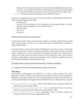 263
la figura 44 se presenta la composición de una comida saludable para preescolares y
escolares. La cual idealmente debe ser mitad verduras, un cuarto de carbohidratos
y un cuarto de proteínas más un porción de frutas como postre, y para beber agua.
 Once: Un lácteo de bajo contenido graso más una porción de pan.
Distribución energética de los cuatro tiempos de comida: la recomendación establece las
siguientes proporciones aproximadas:
- Desayuno 25 %
- Colación 5 % (las colaciones no son necesarias en este grupo de edad, si se usan,
escoger aquellas saludables con un contenido menor).
- Almuerzo 30 %
- Once 15 %
- Cena 25 %
ALIMENTACIÓN ESCOLAR (SEIS A NUEVE AÑOS)
A esta edad ya existe mayor autonomía para escoger sus comidas, especialmente cuando
está fuera del hogar. Por esto es muy importante haber inculcado hábitos saludables y
seguir fomentándolos.
El escolar requiere al menos tres comidas al día (desayuno, almuerzo y cena), incentivando
el consumo de frutas y verduras. Desayuno abundante y balanceado, almuerzo y cena del
hogar o colegio con la misma composición de preescolar (Ver figura 44). Intentar que al
menos una comida diaria sea en familia, pues es un factor protector. Evitar comer frente al
televisor o computador. A pesar que las colaciones no son necesarias, pueden darse una a
dos colaciones saludables, llevadas desde el hogar.
SUPLEMENTACIÓN: ALIMENTACIÓN COMPLEMENTARIA, VITAMINAS Y MINERALES
a) Programa de alimentación complementaria, básico y de refuerzo
PNAC Básico
Corresponde al subprograma que beneficia a los niños y niñas menores de 6 años,
gestantes y madres o nodrizas que amamantan con estado nutricional normal, sobrepeso u
obesidad. La cantidad y tipo de alimento a entregar depende del tipo de alimentación, los
criterios establecidos por el Programa Nacional de Alimentación Complementaria, son [84]:
 Lactancia Materna Exclusiva (LME): si de su alimentación total, la lactancia materna en
proporción es mayor o igual al 90%.
 Lactancia Materna Predominanate (LMP): si de su alimentación total, la lactancia
materna en proporción se encuentra entre el rango ≥50% y < 90%.
 Fórmula Predominante (FP): si de su alimentación total, la lactancia materna en
proporción se encuentra entre el rango ≥10% y < 50%.
 