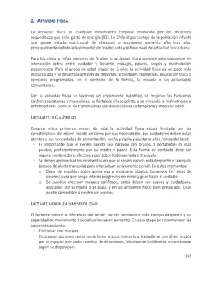 267
2. ACTIVIDAD FÍSICA
La actividad física es cualquier movimiento corporal producido por los músculos
esqueléticos que exija gasto de energía [93]. En Chile el porcentaje de la población infantil
que posee estado nutricional de obesidad o sobrepeso aumenta año tras año,
principalmente debido a la alimentación inadecuada y el bajo nivel de actividad física diaria.
Para los niños y niñas menores de 5 años la actividad física consiste principalmente en
interacción activa entre cuidador y lactante, masajes, paseos, juegos y estimulación
psicomotora. Para el grupo de edad mayor de 5 años la actividad física es un poco más
estructurada y se desarrolla a través de deportes, actividades recreativas, educación física o
ejercicios programados, en el contexto de la familia, la escuela o las actividades
comunitarias.
Con la actividad física se favorece un crecimiento eutrófico, se mejoran las funciones
cardiorrespiratorias y musculares, se fortalece el esqueleto, y se evitando la malnutrición y
enfermedades crónicas no transmisibles (cardiovasculares) a temprana y mediana edad.
LACTANTES DE 0 A 2 MESES
Durante estos primeros meses de vida la actividad física estará limitada por las
características del recién nacido así como por sus necesidades. Los cuidadores deben estar
atentos a sus necesidades de alimentación, sueño y vigilia y ajustarse a los ritmos del bebé
- Es importante que el recién nacido sea cargado (en brazos o portabebé) lo más
posible, preferentemente por su madre y padre. Esta forma de contacto debe ser
segura, contenedora, afectiva y por sobre todo calmada o tranquila.
- Se deben aprovechar los momentos en que el recién nacido está despierto y tranquilo
(estado de alerta tranquila) para interactuar activamente con él. En estos momentos:
o Dejar de espaldas sobre goma eva y mostrarle objetos llamativos (ej. telas de
colores) para que tenga interés progresivo en mirar y girar hacia el costado.
o Se pueden efectuar masajes cariñosos, estos deben ser suaves y cuidadosos,
aplicados por la mamá o el papá, y en un ambiente físico bien preparado. Usar
aceite comestible o neutro sin aromas.
LACTANTE MENOR 2 A 6 MESES DE EDAD
El lactante menor a diferencia del recién nacido permanece más tiempo despierto y su
capacidad de movimiento y socialización va en aumento. En esta etapa se recomiendan las
siguientes acciones:
- Continuar con masajes.
- Incorporar acciones como tomarlo en brazos, mecerlo y trasladarse con él en brazos
por el espacio aplicando cambios de direcciones, idealmente hablándole o cantándole
según su disposición.
 